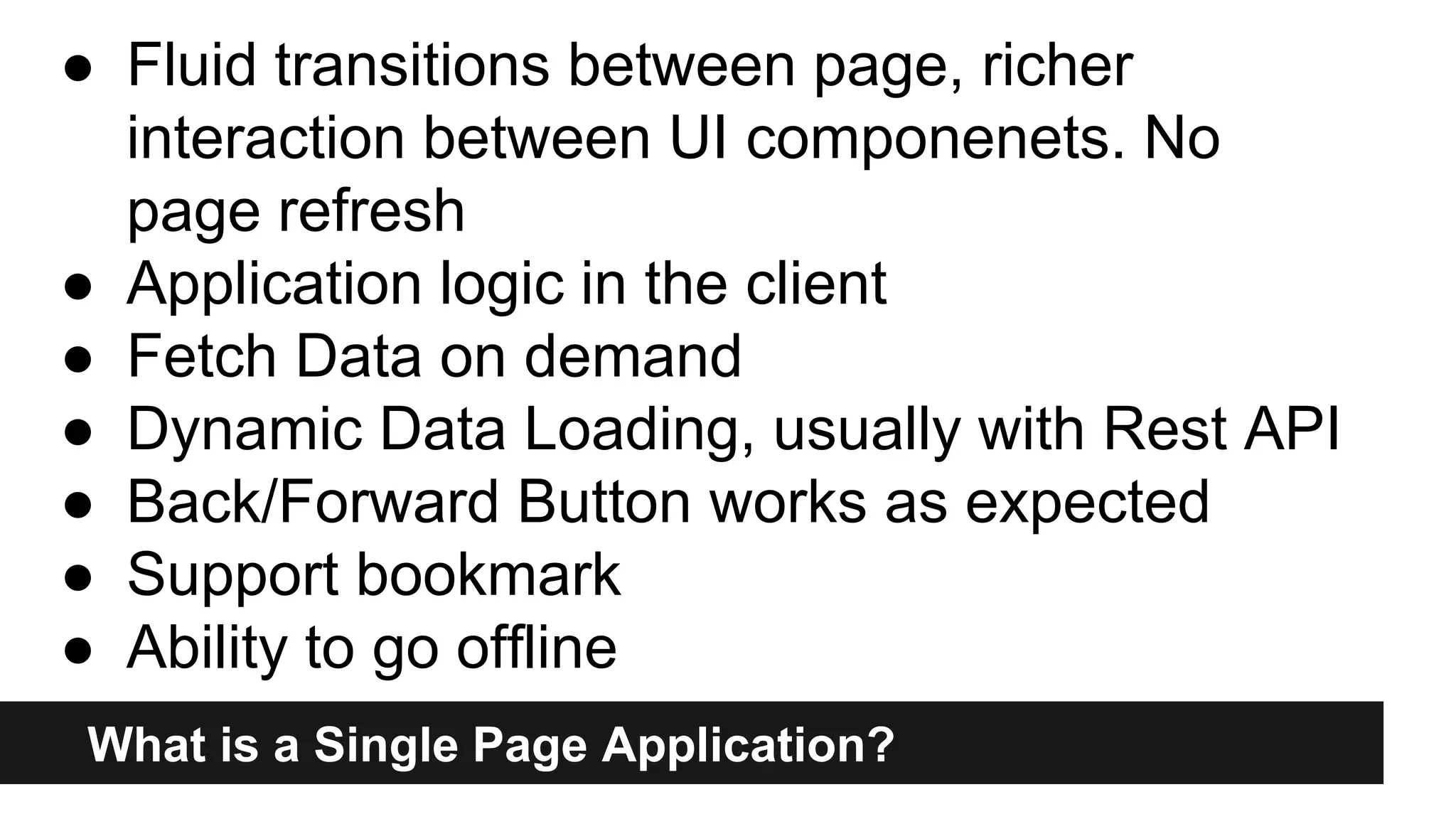 What is a Single Page Application?
● Fluid transitions between page, richer
interaction between UI componenets. No
page refresh
● Application logic in the client
● Fetch Data on demand
● Dynamic Data Loading, usually with Rest API
● Back/Forward Button works as expected
● Support bookmark
● Ability to go offline
 