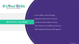 It’s Your Skills is a HR Technology
organization that focuses on research
on skills to enrich its Skills Taxonomy,
offers solutions around Skills Taxonomy for
Skills Mapping, Matching and Management
Brief of It’s Your Skills
www.itsyourskills.com
 