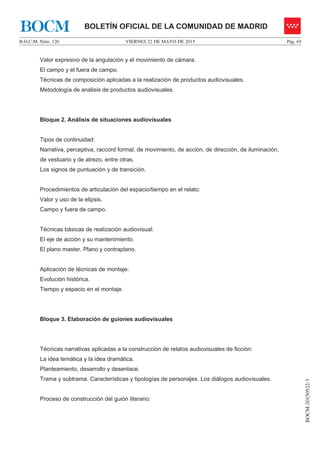 VIERNES 22 DE MAYO DE 2015B.O.C.M. Núm. 120 Pág. 65
BOCM-20150522-3
BOLETÍN OFICIAL DE LA COMUNIDAD DE MADRIDBOCM
Valor expresivo de la angulación y el movimiento de cámara.
El campo y el fuera de campo.
Técnicas de composición aplicadas a la realización de productos audiovisuales.
Metodología de análisis de productos audiovisuales.
Bloque 2. Análisis de situaciones audiovisuales
Tipos de continuidad:
Narrativa, perceptiva, raccord formal, de movimiento, de acción, de dirección, de iluminación,
de vestuario y de atrezo, entre otras.
Los signos de puntuación y de transición.
Procedimientos de articulación del espacio/tiempo en el relato:
Valor y uso de la elipsis.
Campo y fuera de campo.
Técnicas básicas de realización audiovisual:
El eje de acción y su mantenimiento.
El plano master. Plano y contraplano.
Aplicación de técnicas de montaje:
Evolución histórica.
Tiempo y espacio en el montaje.
Bloque 3. Elaboración de guiones audiovisuales
Técnicas narrativas aplicadas a la construcción de relatos audiovisuales de ficción:
La idea temática y la idea dramática.
Planteamiento, desarrollo y desenlace.
Trama y subtrama. Características y tipologías de personajes. Los diálogos audiovisuales.
Proceso de construcción del guión literario:
 
