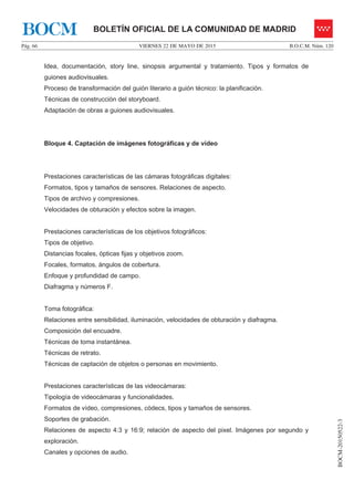 VIERNES 22 DE MAYO DE 2015Pág. 66 B.O.C.M. Núm. 120
BOCM-20150522-3
BOLETÍN OFICIAL DE LA COMUNIDAD DE MADRIDBOCM
Idea, documentación, story line, sinopsis argumental y tratamiento. Tipos y formatos de
guiones audiovisuales.
Proceso de transformación del guión literario a guión técnico: la planificación.
Técnicas de construcción del storyboard.
Adaptación de obras a guiones audiovisuales.
Bloque 4. Captación de imágenes fotográficas y de vídeo
Prestaciones características de las cámaras fotográficas digitales:
Formatos, tipos y tamaños de sensores. Relaciones de aspecto.
Tipos de archivo y compresiones.
Velocidades de obturación y efectos sobre la imagen.
Prestaciones características de los objetivos fotográficos:
Tipos de objetivo.
Distancias focales, ópticas fijas y objetivos zoom.
Focales, formatos, ángulos de cobertura.
Enfoque y profundidad de campo.
Diafragma y números F.
Toma fotográfica:
Relaciones entre sensibilidad, iluminación, velocidades de obturación y diafragma.
Composición del encuadre.
Técnicas de toma instantánea.
Técnicas de retrato.
Técnicas de captación de objetos o personas en movimiento.
Prestaciones características de las videocámaras:
Tipología de videocámaras y funcionalidades.
Formatos de vídeo, compresiones, códecs, tipos y tamaños de sensores.
Soportes de grabación.
Relaciones de aspecto 4:3 y 16:9; relación de aspecto del pixel. Imágenes por segundo y
exploración.
Canales y opciones de audio.
 