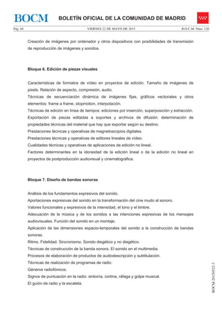 VIERNES 22 DE MAYO DE 2015Pág. 68 B.O.C.M. Núm. 120
BOCM-20150522-3
BOLETÍN OFICIAL DE LA COMUNIDAD DE MADRIDBOCM
Creación de imágenes por ordenador y otros dispositivos con posibilidades de transmisión
de reproducción de imágenes y sonidos.
Bloque 6. Edición de piezas visuales
Características de formatos de vídeo en proyectos de edición. Tamaño de imágenes de
pixels. Relación de aspecto, compresión, audio.
Técnicas de secuenciación dinámica de imágenes fijas, gráficos vectoriales y otros
elementos: frame a frame, stopmotion, interpolación.
Técnicas de edición en línea de tiempos: ediciones por inserción, superposición y extracción.
Exportación de piezas editadas a soportes y archivos de difusión: determinación de
propiedades técnicas del material que hay que exportar según su destino.
Prestaciones técnicas y operativas de magnetoscopios digitales.
Prestaciones técnicas y operativas de editores lineales de vídeo.
Cualidades técnicas y operativas de aplicaciones de edición no lineal.
Factores determinantes en la idoneidad de la edición lineal o de la edición no lineal en
proyectos de postproducción audiovisual y cinematográfica.
Bloque 7. Diseño de bandas sonoras
Análisis de los fundamentos expresivos del sonido.
Aportaciones expresivas del sonido en la transformación del cine mudo al sonoro.
Valores funcionales y expresivos de la intensidad, el tono y el timbre.
Adecuación de la música y de los sonidos a las intenciones expresivas de los mensajes
audiovisuales. Función del sonido en un montaje.
Aplicación de las dimensiones espacio-temporales del sonido a la construcción de bandas
sonoras.
Ritmo. Fidelidad. Sincronismo. Sonido diegético y no diegético.
Técnicas de construcción de la banda sonora. El sonido en el multimedia.
Procesos de elaboración de productos de audiodescripción y subtitulación.
Técnicas de realización de programas de radio:
Géneros radiofónicos.
Signos de puntuación en la radio: sintonía, cortina, ráfaga y golpe musical.
El guión de radio y la escaleta.
 