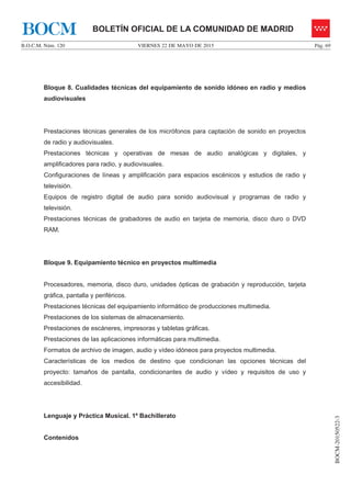 VIERNES 22 DE MAYO DE 2015B.O.C.M. Núm. 120 Pág. 69
BOCM-20150522-3
BOLETÍN OFICIAL DE LA COMUNIDAD DE MADRIDBOCM
Bloque 8. Cualidades técnicas del equipamiento de sonido idóneo en radio y medios
audiovisuales
Prestaciones técnicas generales de los micrófonos para captación de sonido en proyectos
de radio y audiovisuales.
Prestaciones técnicas y operativas de mesas de audio analógicas y digitales, y
amplificadores para radio, y audiovisuales.
Configuraciones de líneas y amplificación para espacios escénicos y estudios de radio y
televisión.
Equipos de registro digital de audio para sonido audiovisual y programas de radio y
televisión.
Prestaciones técnicas de grabadores de audio en tarjeta de memoria, disco duro o DVD
RAM.
Bloque 9. Equipamiento técnico en proyectos multimedia
Procesadores, memoria, disco duro, unidades ópticas de grabación y reproducción, tarjeta
gráfica, pantalla y periféricos.
Prestaciones técnicas del equipamiento informático de producciones multimedia.
Prestaciones de los sistemas de almacenamiento.
Prestaciones de escáneres, impresoras y tabletas gráficas.
Prestaciones de las aplicaciones informáticas para multimedia.
Formatos de archivo de imagen, audio y vídeo idóneos para proyectos multimedia.
Características de los medios de destino que condicionan las opciones técnicas del
proyecto: tamaños de pantalla, condicionantes de audio y vídeo y requisitos de uso y
accesibilidad.
Lenguaje y Práctica Musical. 1º Bachillerato
Contenidos
 