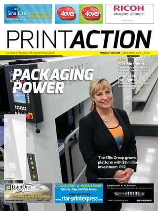 PLUS
Flexible trends
Technological direction of
Canadian flexography P.16
Graph Expo
highlights
Exhibitors name their star
attractions P.26
Packaging
Power
The Ellis Group grows
platform with $8 million
investment P.12
PM40065710
PRINTactionprintaction.com / November 2015 / $7.50caNada’s priNtiNg aNd imagiNg magaziNe
For Fast and Accurate Print…
…always start at PointOne
www.point-one.com 1.866.717.5722
CUTCOSTSTODAY & INCREASE PROFITS
Printing, Digital &Wide Format
Sign up today
www.star-printexpress.com
Speedmaster XL 75 Anicolor:
The New Economical Alternative for Short Run Jobs
www.ca.heidelberg.com
T R A D E P R I N T E R
Maximize your
Printing Proﬁts
_PA_Sept.indd 1 2015-08-18 2:49 PM4OverLug_PA_July.indd 1 2014-06-26 8:58 AM
www.ricoh.ca
Ricoh_PA_Feb.indd 1 2015-01-21 10:01
Cathie Ellis, President, Ellis Packaging
 