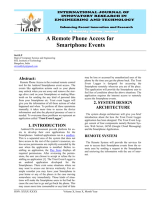 ISSN: XXXX-XXXX Volume X, Issue X, Month Year
A Remote Phone Access for
Smartphone Events
Siri H.P
Dept of Computer Science and Engineering
BTL Institute of Technology
Bangalore, India
sirireddyh.p@gmail.com
Abstract:
Remote Phone Access is the eventual remote control
tool for the Android Smartphones event access. The
events like application actions such as your phone
may unlock when you are away and remove the stor-
age drive card on your Smartphone or making Blue-
tooth on for sending the any kind of personal data
from your Smartphone etc. Trust event logger will
give you the information of all these actions of what
happened and when. To perform all these operations
manually, it takes more time to access the device
information and also the physical presence of user is
needed. To overcome these problems we represent an
application called “Trust Event Logger”.
1. INTRODUCTION
Android OS environment provide platform for us-
ers to develop their own applications for the
Smartphones. Android applications run in a sandbox.
This is a separated area of the system that does not
have access to the rest of the system’s resources, un-
less access permissions are explicitly conceded by the
user when the application is installed. Before in-
stalling an application, the Play Store displays all
required permissions. After reviewing the permis-
sions, the user can choose to accept or refuse the in-
stalling an application [1]. The Trust Event Logger is
an android application developed for the
Smartphones. There exist some situations where we
may want to access our devices wirelessly. For ex-
ample consider you may leave your Smartphone in
your home or any of the places in the case moving
somewhere very immediately. Those kinds of situa-
tions will make the Smartphone users to feel bad be-
cause the user has to go and get back the phone. This
may cause more time consumable or any kind of data
may be loss or accessed by unauthorized user of the
phone by the time you get the phone back. The Trust
Event Logger is designed for accessing the
Smartphone remotely wherever you are of the place.
This application will provide the Smartphone user to
feel free of condition about the above situations. The
application requires the internet access to remotely
access the Smartphone events.
2. SYSTEM DESIGN
ARCHITECTURE
The system design architecture will give you brief
introduction about the how the Trust Event Logger
application has been designed. The Trust Event Log-
ger consist of four components namely Remote Sys-
tem, Web Server, GCM (Google Cloud Messaging)
and the Smartphone Application.
REMOTE SYSTEM
The Remote System will provide the services for
user to access their Smartphone events from the re-
mote area by sending a request to the Smartphone
and retrieving the information with the use of inter-
net.
 