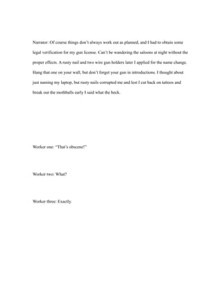 Narrator: Of course things don’t always work out as planned, and I had to obtain some
legal verification for my gun license. Can’t be wandering the saloons at night without the
proper effects. A rusty nail and two wire gun holders later I applied for the name change.
Hang that one on your wall, but don’t forget your gun in introductions. I thought about
just naming my laptop, but rusty nails corrupted me and lest I cut back on tattoos and
break out the mothballs early I said what the heck.
Worker one: “That’s obscene!”
Worker two: What?
Worker three: Exactly.
 