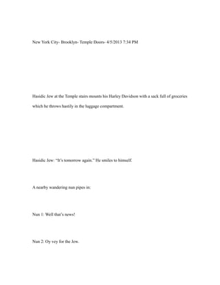 New York City- Brooklyn- Temple Doors- 4/5/2013 7:34 PM
Hasidic Jew at the Temple stairs mounts his Harley Davidson with a sack full of groceries
which he throws hastily in the luggage compartment.
Hasidic Jew: “It’s tomorrow again.” He smiles to himself.
A nearby wandering nun pipes in:
Nun 1: Well that’s news!
Nun 2: Oy vey for the Jew.
 