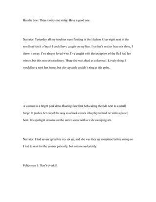 Hasidic Jew: There’s only one today. Have a good one.
Narrator: Yesterday all my troubles were floating in the Hudson River right next to the
smelliest batch of trash I could have caught on my line. But that’s neither here nor there, I
threw it away. I’ve always loved what I’ve caught with the exception of the flu I had last
winter, but this was extraordinary. There she was, dead as a doornail. Lovely thing. I
would have took her home, but she certainly couldn’t sing at this point.
A woman in a bright pink dress floating face first bobs along the tide next to a small
barge. It pushes her out of the way as a hook comes into play to haul her onto a police
boat. It’s spotlight drowns out the entire scene with a wide sweeping arc.
Narrator: I had seven up before my six up, and she was face up sometime before sunup so
I had to wait for the cruiser patiently, but not uncomfortably.
Policeman 1: Don’t overkill.
 