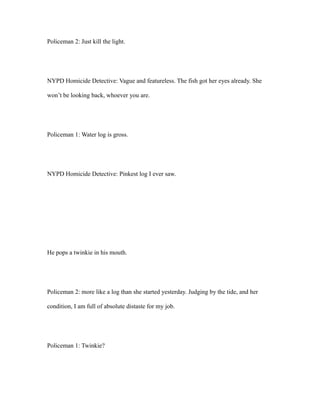 Policeman 2: Just kill the light.
NYPD Homicide Detective: Vague and featureless. The fish got her eyes already. She
won’t be looking back, whoever you are.
Policeman 1: Water log is gross.
NYPD Homicide Detective: Pinkest log I ever saw.
He pops a twinkie in his mouth.
Policeman 2: more like a log than she started yesterday. Judging by the tide, and her
condition, I am full of absolute distaste for my job.
Policeman 1: Twinkie?
 