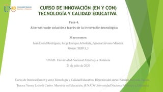 CURSO DE INNOVACIÓN (EN Y CON)
TECNOLOGÍA Y CALIDAD EDUCATIVA
Fase 4.
Alternativa de solucióna través de la innovacióntecnológica
Maestrantes:
Juan David Rodríguez, Jorge EnriqueArboleda, Jymena Liévano Méndez.
Grupo: 522013_3
UNAD. Universidad Nacional Abierta y a Distancia
21 de julio de 2020
Curso de Innovación (en y con) Tecnología y Calidad Educativa, Directora del curso: SandraAcevedo Zapata.
Tutora:Yenny Lisbeth Castro. Maestría en Educación, (UNAD) Universidad NacionalAbierta y a Distancia
 