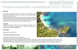 INTENCION	
  
	
  
El	
   desarrollo	
   eco-­‐sustentable	
   de	
   una	
   comunidad	
   de	
   alto	
   estándar	
   cultural,	
  
amantes	
  de	
  la	
  naturaleza	
  y	
  	
  el	
  trópico	
  en	
  conjunto	
  con	
  un	
  desarrollo	
  turís=co	
  de	
  
bajo	
  impacto	
  y	
  altos	
  atrac=vos.	
  	
  	
  
Mejorar	
  la	
  calidad	
  de	
  vida	
  de	
  la	
  comunidad,	
  adoptando	
  como	
  parte	
  fundamental	
  
del	
  proyecto	
  el	
  folklore	
  local	
  a	
  modo	
  lúdico	
  educacional,	
  permi=endo	
  el	
  proceso	
  
de	
  Desarrollo	
  Sostenible,	
  respetando	
  y	
  promoviendo	
  la	
  cultura,	
  preservando	
  el	
  
medio	
  ambiente	
  y	
  contribuyendo	
  a	
  fortalecer	
  la	
  iden=dad	
  del	
  lugar.	
  
OBJETIVOS
Aumentar	
   y	
   mejorar	
   la	
   oferta	
   turís=ca	
   comunitaria	
   que	
   propicie	
   el	
   uso	
  
racional	
   del	
   ecosistema	
   marino	
   costero	
   y	
   terrestre	
   fortaleciendo	
   y	
  
promoviendo	
  	
  la	
  cultura	
  e	
  iden=dad	
  local.
ACTIVIDADES	
  
Creación	
  de	
  una	
  oferta	
  turís=ca.	
  
• Capacitación	
  y	
  sensibilización	
  turís=ca:	
  
• Así	
  	
  desarrollar	
  conciencia	
  de	
  empresa	
  turís=ca.
• De	
  servicios	
  turís=cos	
  como	
  la	
  guía	
  turís=ca,	
  biológica	
  y	
  cultural
• Programa	
  de	
  sensibilización	
  por	
  las	
  necesidades	
  de	
  los	
  turistas	
  y	
  la	
  importancia	
  de	
  mantener	
  la	
  demanda	
  brindando	
  un	
  servicio	
  cálido	
  y	
  justo.
• Auten=cidad,	
  algo	
  que	
  el	
  turista	
  no	
  encuentra	
  en	
  su	
  país	
  y	
  que	
  es	
  la	
  cultura	
  local	
  con	
  sus	
  tradiciones,	
  costumbres,	
  ﬁestas	
  y	
  su	
  manera	
  de	
  vida.
• Desarrollo	
  de	
  la	
  conciencia	
  ecológica	
  del	
  aseo	
  ya	
  que	
  el	
  turista	
  se	
  interesa	
  por	
  los	
  impactos	
  ambientales	
  y	
  la	
  conservación	
  del	
  ambiente.
L.G.P.L	
  	
  0057+65098469	
  	
  arquiitectonik@gmail.com	
  
 