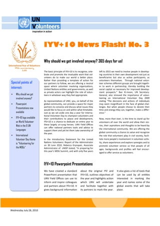 IYV+10 News Flash! No. 3

                            Why should we get involved anyway? 365 days for us!

                            The basic principle of IYV+10 is to recognise, cele-   left to 2015 we need to involve people in develop-
                            brate and promote the invaluable work that vol-        ing countries in their own development not just as
                            unteers do to make our world a better place.           beneficiaries but also as active participants, as
                            Rather than providing a template of action for         volunteers themselves. Through national volun-
Special points of           our partners to follow, we are offering a neutral      teer schemes different groups are brought togeth-
interest:                   space where volunteer involving organizations,
                            United Nations entities and governments, as well
                                                                                   er to work in partnership, thereby building the
                                                                                   social capital so necessary for improved develop-
                            as private actors can highlight the role of volun-     ment prospects.” Ban Ki-moon, UN Secretary-
   Why should we get       teers in whatever way they feel appropriate.           General, also stressed the importance of volun-
    involved anyway?                                                               teering on International Volunteer Day 2009
                            As representatives of UNV, you, on behalf of the       stating “The decisions and actions of individuals
   Powerpoint              global community, can provide a space for major        may seem insignificant in the face of global chal-
                            partners to convene and discuss what issues they       lenges. But when people choose to devote their
    Presentations now
                            would like to focus on and within what timetable.      time and energy they can, together, make a differ-
    available               Just as we set aside one day a year for Interna-       ence.”
                            tional Volunteer Day to champion volunteers and
   IYV+10 logo available   their contributions to peace and development,          Now, more than ever, is the time to stand up for
    on World Volunteer      IYV+10 is a chance to dedicate an entire year to       volunteers all over the world and allow their sto-
                            these largely un-sung heroes. UNV Field Offices
    Web in the 6 UN                                                                ries, their aspirations and thoughts to be heard by
                            can offer national partners tools and advice to
    Languages               support them and yet let them take ownership of
                                                                                   the international community. We are offering the
                            the year.                                              global community a chance to value and recognize
   International                                                                  the role that volunteers play in civil society, facili-
    Volunteer Day theme     In the Introductory Statement for the United           tate more people’s involvement in volunteer activ-
                            Nations Volunteers: Report of the Administrator        ity, share experiences and explore synergies and to
    is “Volunteering for
                            on 30 June 2010, Rebecca Grynspan, Associate           promote volunteer service so that people of all
    the MDGs”               Administrator of UNDP stated, “In preparing for        ages, backgrounds and profiles will feel encour-
                            this year’s MDG Summit, and with only five years
                                                                                   aged to offer service as volunteers.



                            IYV+10 Powerpoint Presentations
                            We have created a standard            about the original IYV and          It also gives a list of tools that
                            PowerPoint presentation that          IYV+10, outlines objectives of      can be used by all entities
                            UNV Field Offices can use to          the year and highlights action      interested in marking the
                            inform and inspire colleagues         which UNV will undertake            year and names some of the
                            and partners about IYV+10. It         and facilitate together with        global events that will take
                            gives background information          its partners to mark the year.      place.




Wednesday July 28, 2010
 