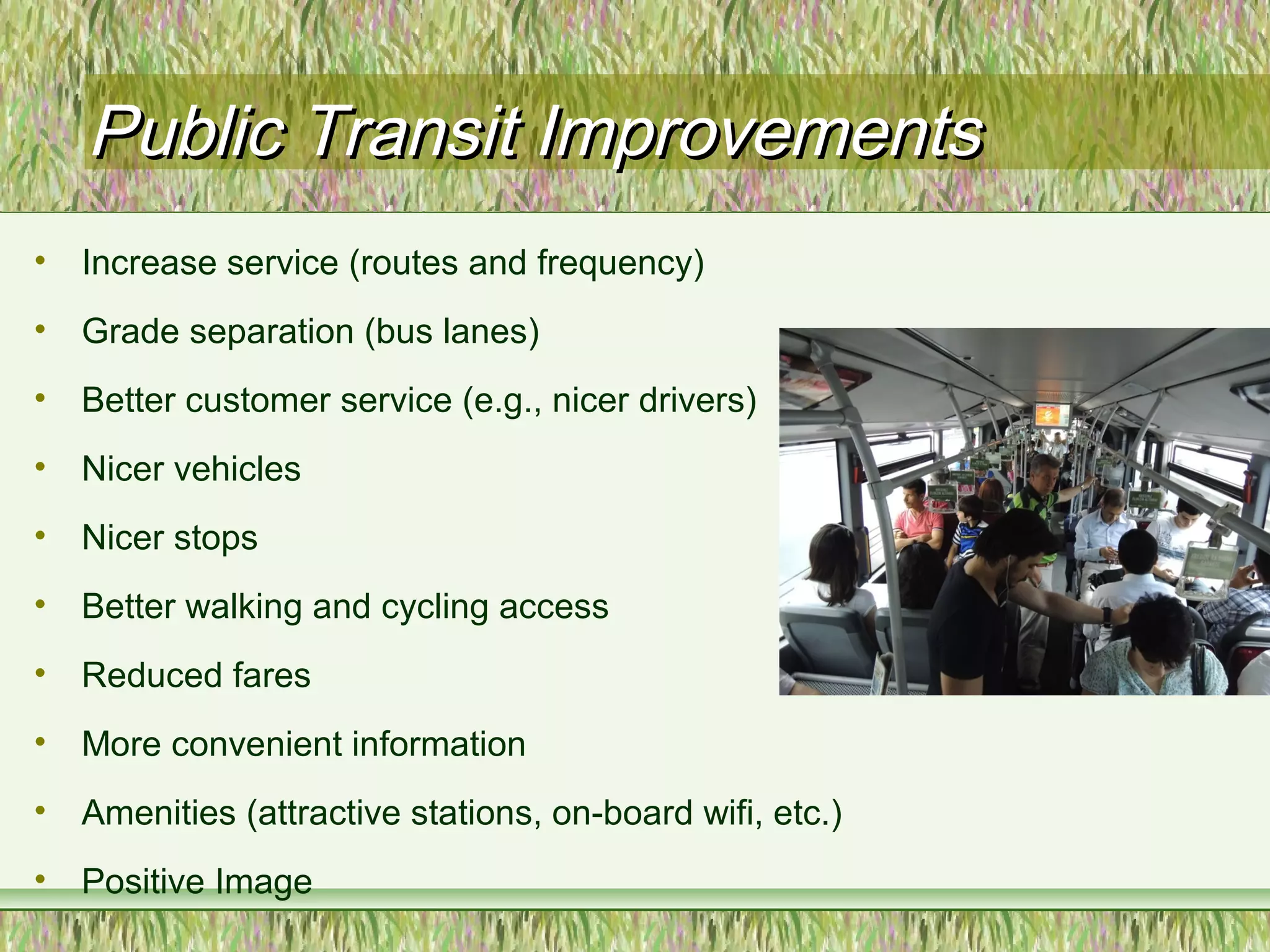Public Transit ImprovementsPublic Transit Improvements
• Increase service (routes and frequency)
• Grade separation (bus lanes)
• Better customer service (e.g., nicer drivers)
• Nicer vehicles
• Nicer stops
• Better walking and cycling access
• Reduced fares
• More convenient information
• Amenities (attractive stations, on-board wifi, etc.)
• Positive Image
 