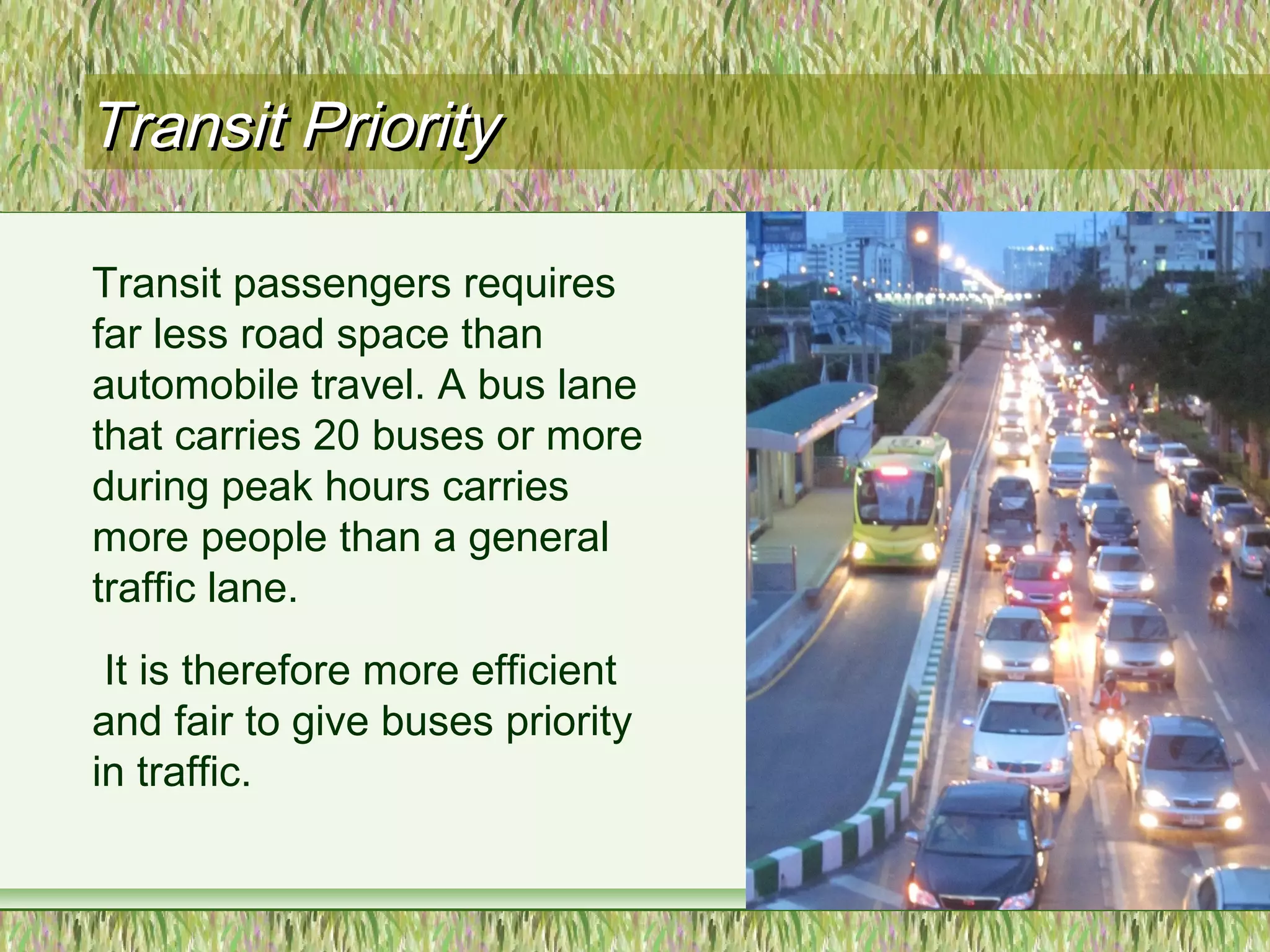 Transit PriorityTransit Priority
Transit passengers requires
far less road space than
automobile travel. A bus lane
that carries 20 buses or more
during peak hours carries
more people than a general
traffic lane.
It is therefore more efficient
and fair to give buses priority
in traffic.
 
