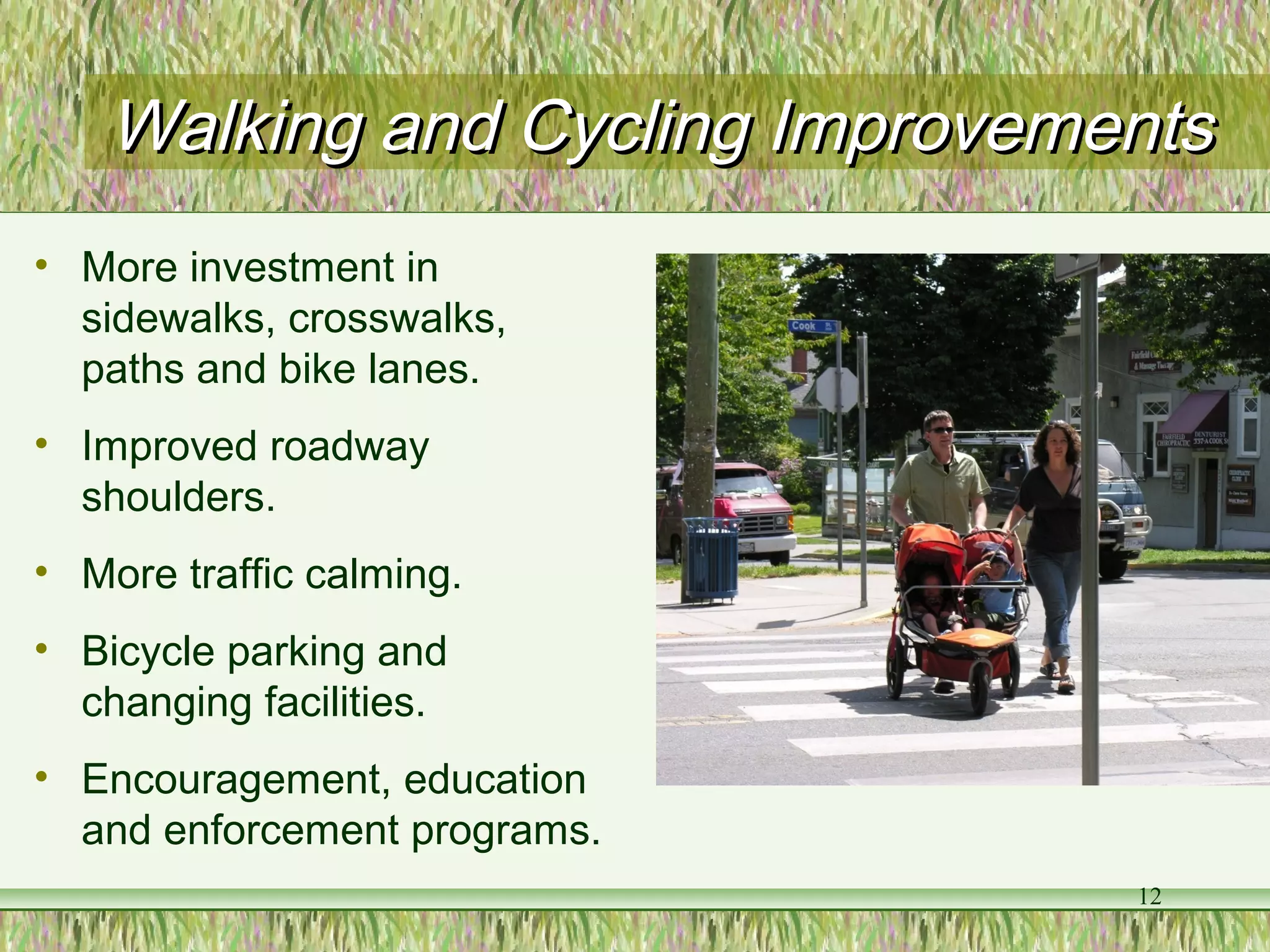 Walking and Cycling ImprovementsWalking and Cycling Improvements
• More investment in
sidewalks, crosswalks,
paths and bike lanes.
• Improved roadway
shoulders.
• More traffic calming.
• Bicycle parking and
changing facilities.
• Encouragement, education
and enforcement programs.
12
 