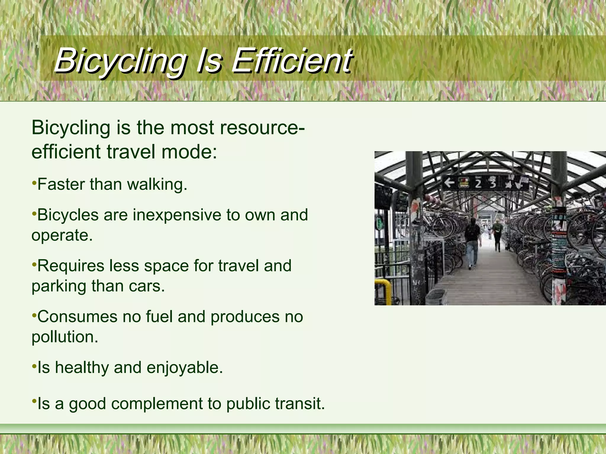 Bicycling Is EfficientBicycling Is Efficient
Bicycling is the most resource-
efficient travel mode:
•Faster than walking.
•Bicycles are inexpensive to own and
operate.
•Requires less space for travel and
parking than cars.
•Consumes no fuel and produces no
pollution.
•Is healthy and enjoyable.
•Is a good complement to public transit.
 