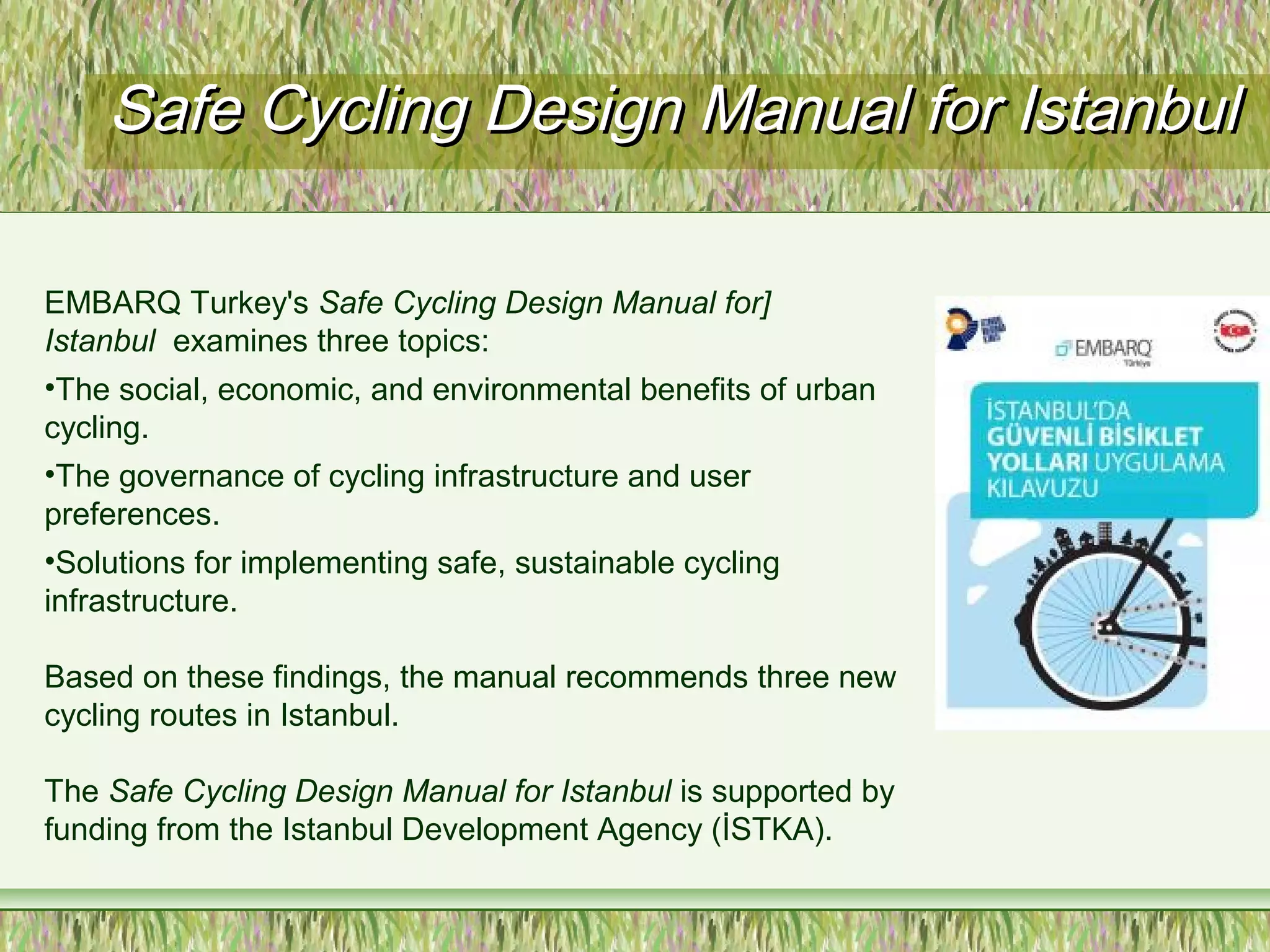 Safe Cycling Design Manual for IstanbulSafe Cycling Design Manual for Istanbul
EMBARQ Turkey's Safe Cycling Design Manual for]
Istanbul examines three topics:
•The social, economic, and environmental benefits of urban
cycling.
•The governance of cycling infrastructure and user
preferences.
•Solutions for implementing safe, sustainable cycling
infrastructure.
Based on these findings, the manual recommends three new
cycling routes in Istanbul.
The Safe Cycling Design Manual for Istanbul is supported by
funding from the Istanbul Development Agency (İSTKA).
 