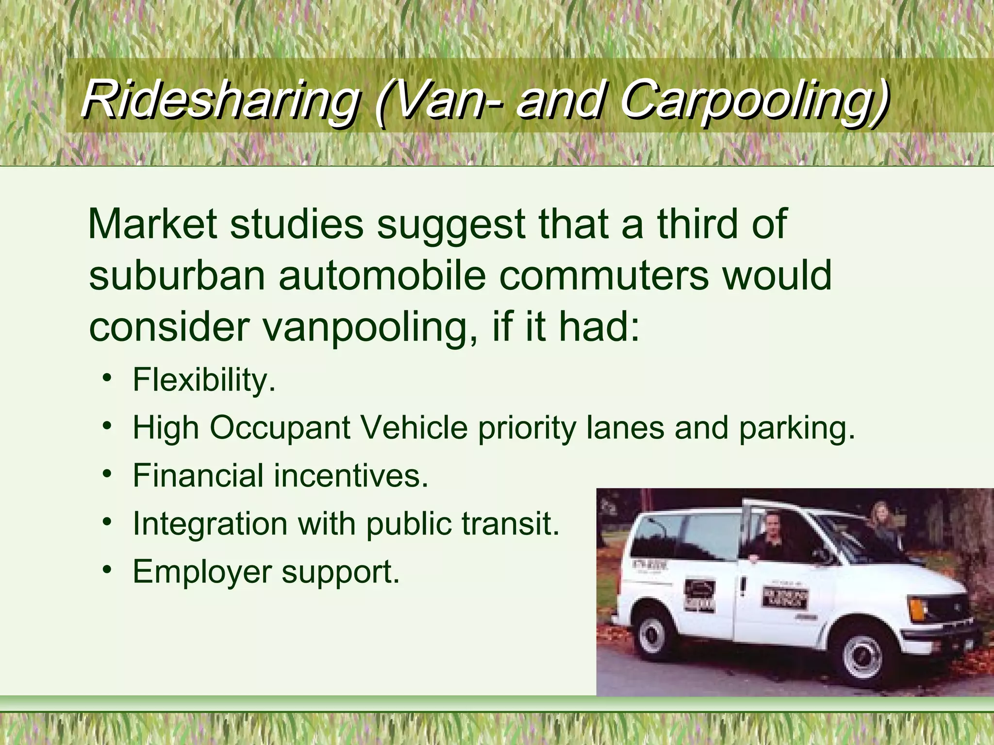 Ridesharing (Van- and Carpooling)Ridesharing (Van- and Carpooling)
Market studies suggest that a third of
suburban automobile commuters would
consider vanpooling, if it had:
• Flexibility.
• High Occupant Vehicle priority lanes and parking.
• Financial incentives.
• Integration with public transit.
• Employer support.
 