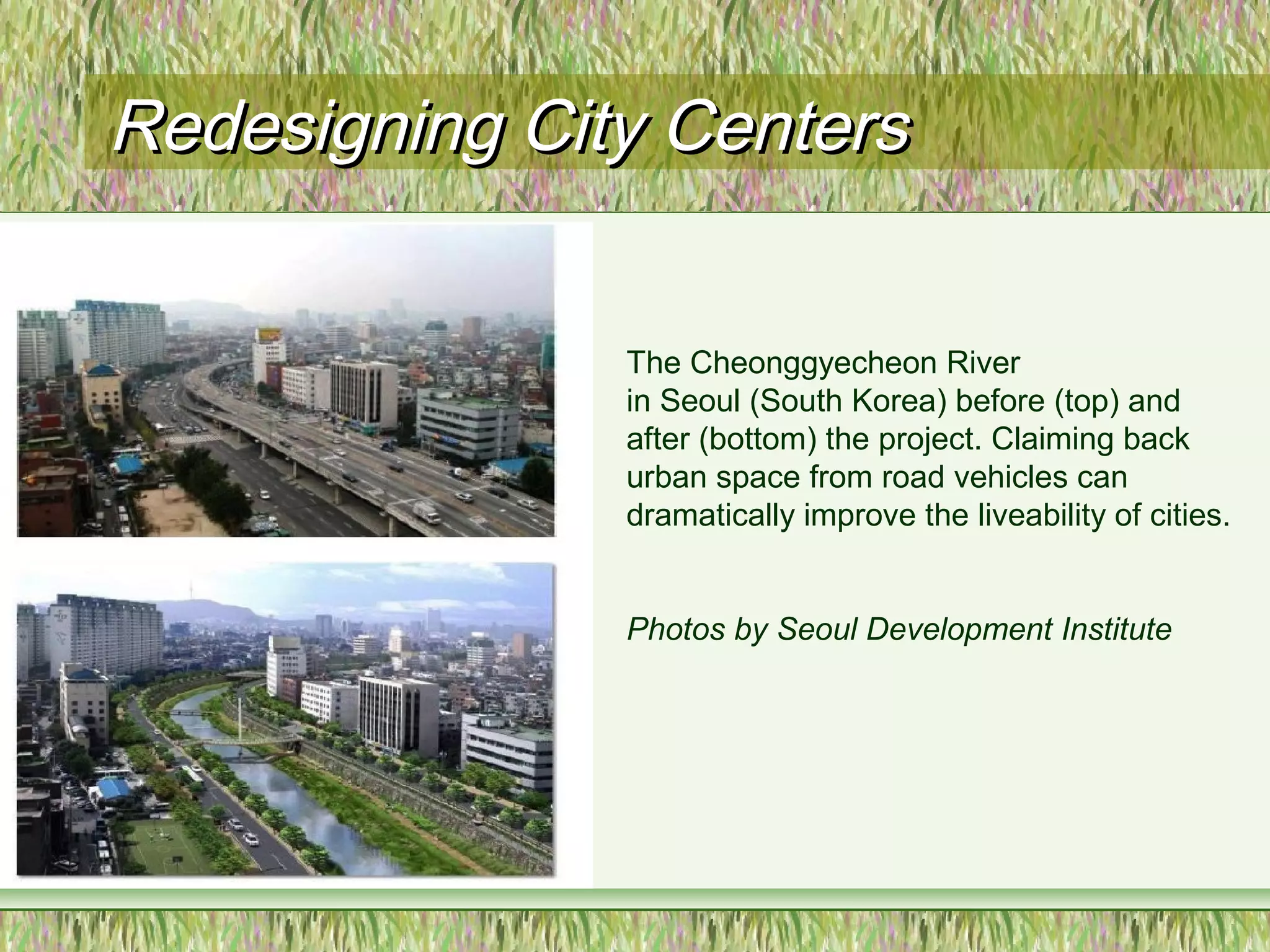 Redesigning City CentersRedesigning City Centers
The Cheonggyecheon River
in Seoul (South Korea) before (top) and
after (bottom) the project. Claiming back
urban space from road vehicles can
dramatically improve the liveability of cities.
Photos by Seoul Development Institute
 