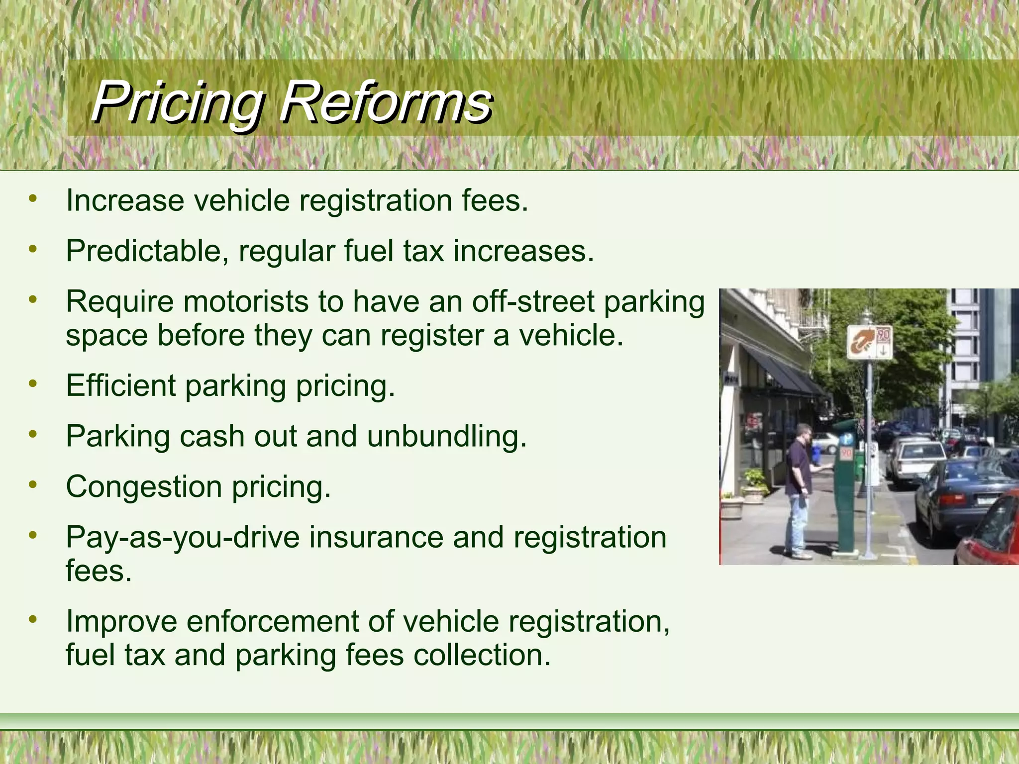 Pricing ReformsPricing Reforms
• Increase vehicle registration fees.
• Predictable, regular fuel tax increases.
• Require motorists to have an off-street parking
space before they can register a vehicle.
• Efficient parking pricing.
• Parking cash out and unbundling.
• Congestion pricing.
• Pay-as-you-drive insurance and registration
fees.
• Improve enforcement of vehicle registration,
fuel tax and parking fees collection.
 