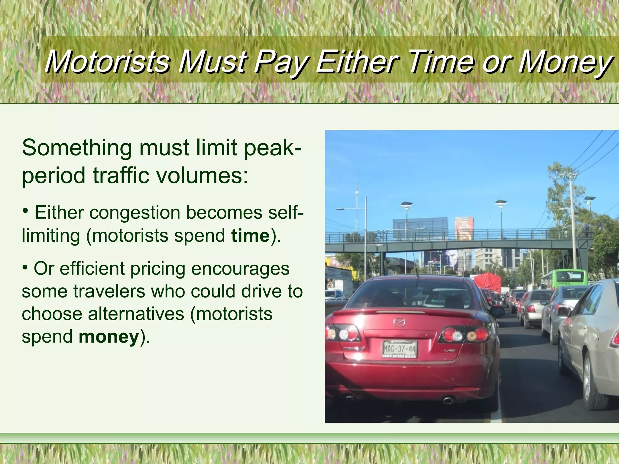 Motorists Must Pay Either Time or MoneyMotorists Must Pay Either Time or Money
Something must limit peak-
period traffic volumes:
• Either congestion becomes self-
limiting (motorists spend time).
• Or efficient pricing encourages
some travelers who could drive to
choose alternatives (motorists
spend money).
 