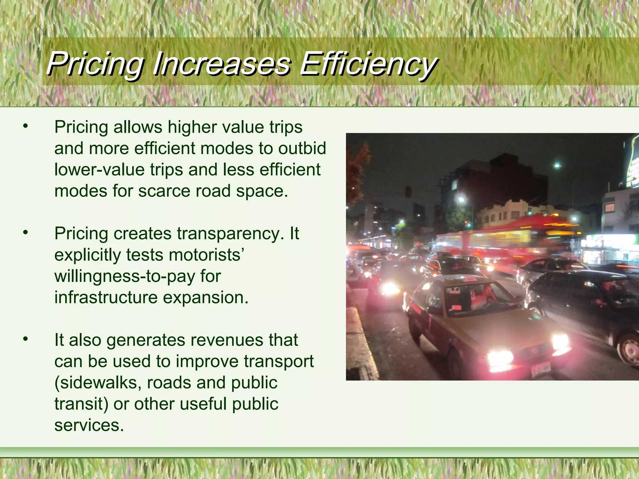 Pricing Increases EfficiencyPricing Increases Efficiency
• Pricing allows higher value trips
and more efficient modes to outbid
lower-value trips and less efficient
modes for scarce road space.
• Pricing creates transparency. It
explicitly tests motorists’
willingness-to-pay for
infrastructure expansion.
• It also generates revenues that
can be used to improve transport
(sidewalks, roads and public
transit) or other useful public
services.
 