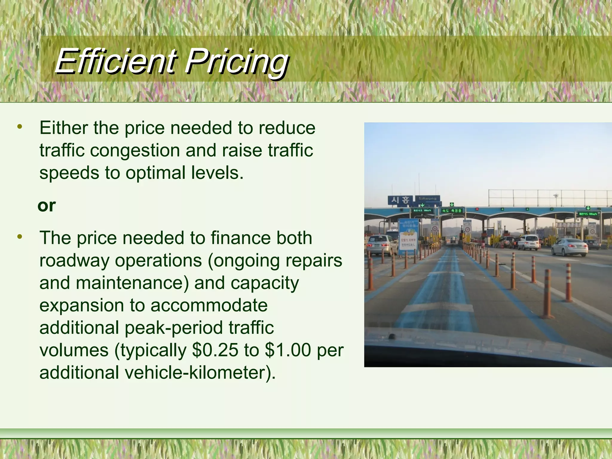 Efficient PricingEfficient Pricing
• Either the price needed to reduce
traffic congestion and raise traffic
speeds to optimal levels.
or
• The price needed to finance both
roadway operations (ongoing repairs
and maintenance) and capacity
expansion to accommodate
additional peak-period traffic
volumes (typically $0.25 to $1.00 per
additional vehicle-kilometer).
 