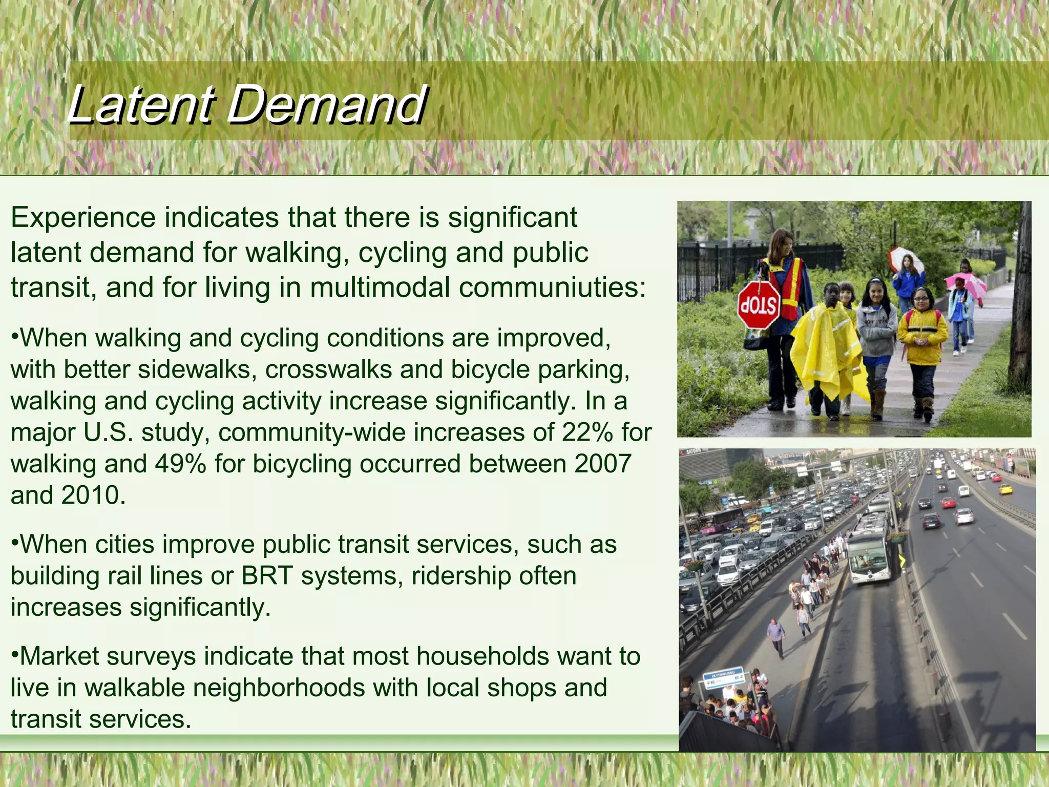 Latent DemandLatent Demand
Experience indicates that there is significant
latent demand for walking, cycling and public
transit, and for living in multimodal communiuties:
•When walking and cycling conditions are improved,
with better sidewalks, crosswalks and bicycle parking,
walking and cycling activity increase significantly. In a
major U.S. study, community-wide increases of 22% for
walking and 49% for bicycling occurred between 2007
and 2010.
•When cities improve public transit services, such as
building rail lines or BRT systems, ridership often
increases significantly.
•Market surveys indicate that most households want to
live in walkable neighborhoods with local shops and
transit services.
3
 