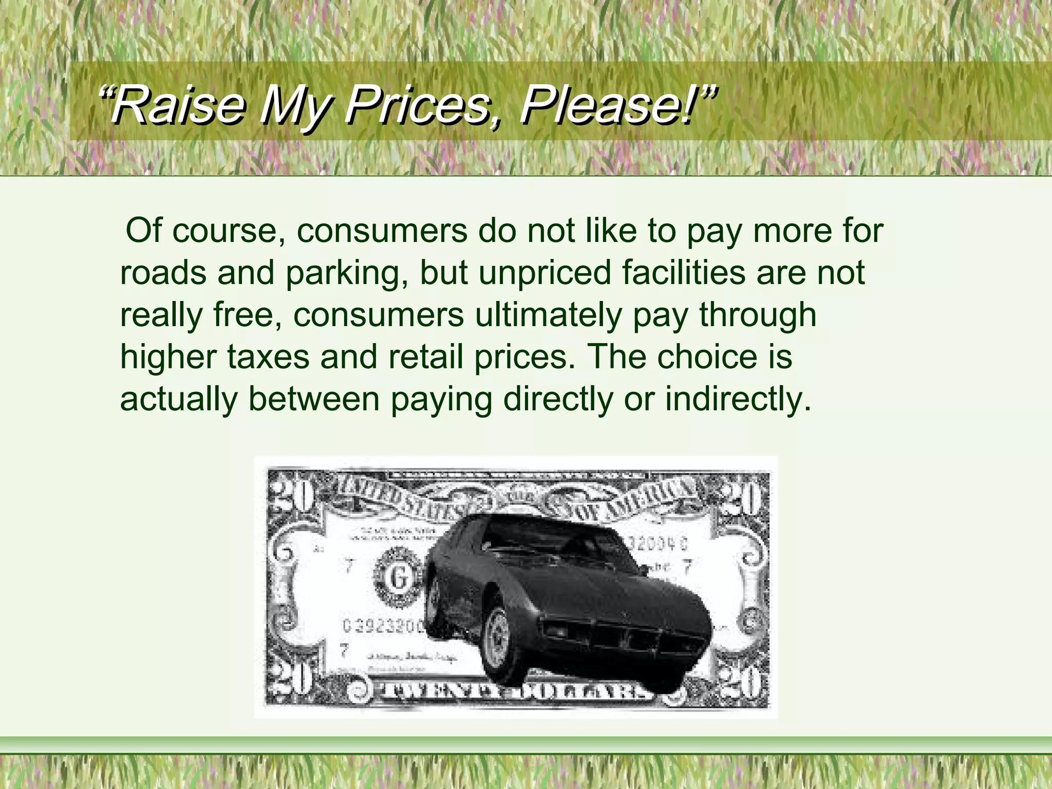 ““Raise My Prices, Please!”Raise My Prices, Please!”
Of course, consumers do not like to pay more for
roads and parking, but unpriced facilities are not
really free, consumers ultimately pay through
higher taxes and retail prices. The choice is
actually between paying directly or indirectly.
 