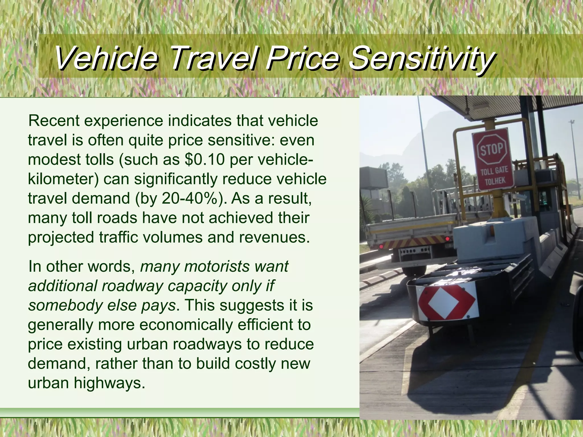 Vehicle Travel Price SensitivityVehicle Travel Price Sensitivity
Recent experience indicates that vehicle
travel is often quite price sensitive: even
modest tolls (such as $0.10 per vehicle-
kilometer) can significantly reduce vehicle
travel demand (by 20-40%). As a result,
many toll roads have not achieved their
projected traffic volumes and revenues.
In other words, many motorists want
additional roadway capacity only if
somebody else pays. This suggests it is
generally more economically efficient to
price existing urban roadways to reduce
demand, rather than to build costly new
urban highways.
 