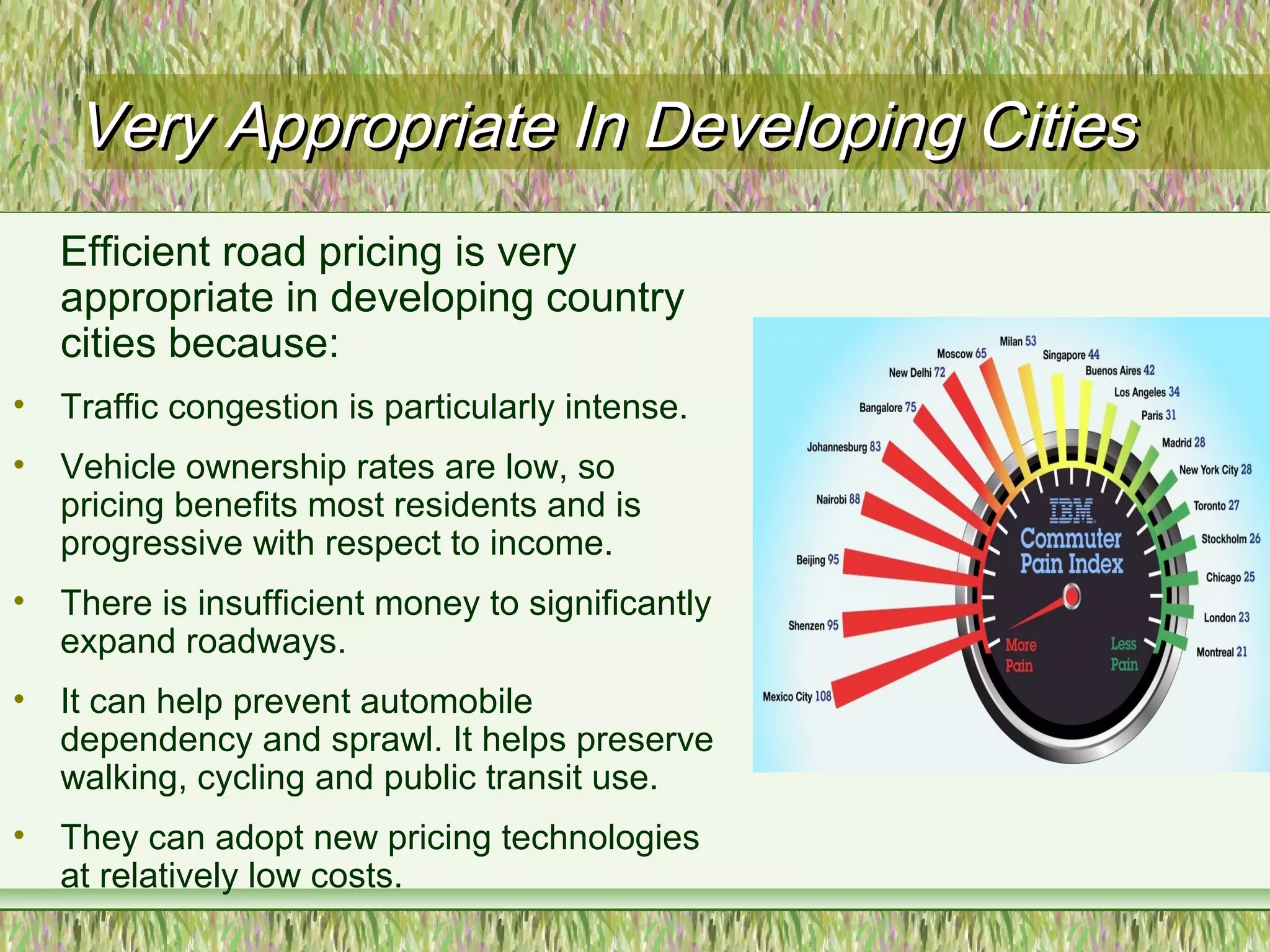 Very Appropriate In Developing CitiesVery Appropriate In Developing Cities
Efficient road pricing is very
appropriate in developing country
cities because:
• Traffic congestion is particularly intense.
• Vehicle ownership rates are low, so
pricing benefits most residents and is
progressive with respect to income.
• There is insufficient money to significantly
expand roadways.
• It can help prevent automobile
dependency and sprawl. It helps preserve
walking, cycling and public transit use.
• They can adopt new pricing technologies
at relatively low costs.
 