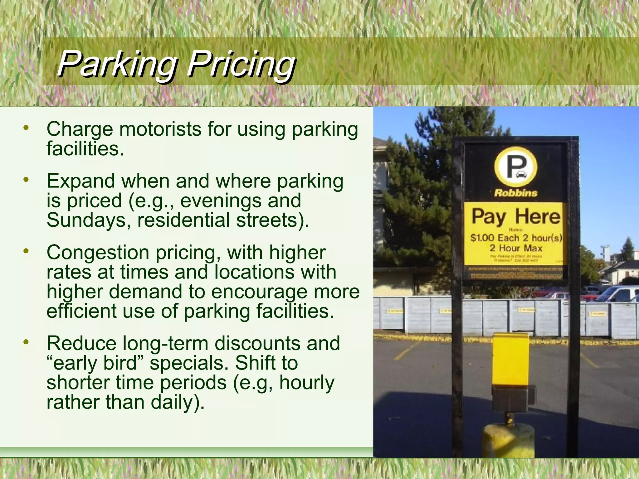 Parking PricingParking Pricing
• Charge motorists for using parking
facilities.
• Expand when and where parking
is priced (e.g., evenings and
Sundays, residential streets).
• Congestion pricing, with higher
rates at times and locations with
higher demand to encourage more
efficient use of parking facilities.
• Reduce long-term discounts and
“early bird” specials. Shift to
shorter time periods (e.g, hourly
rather than daily).
 