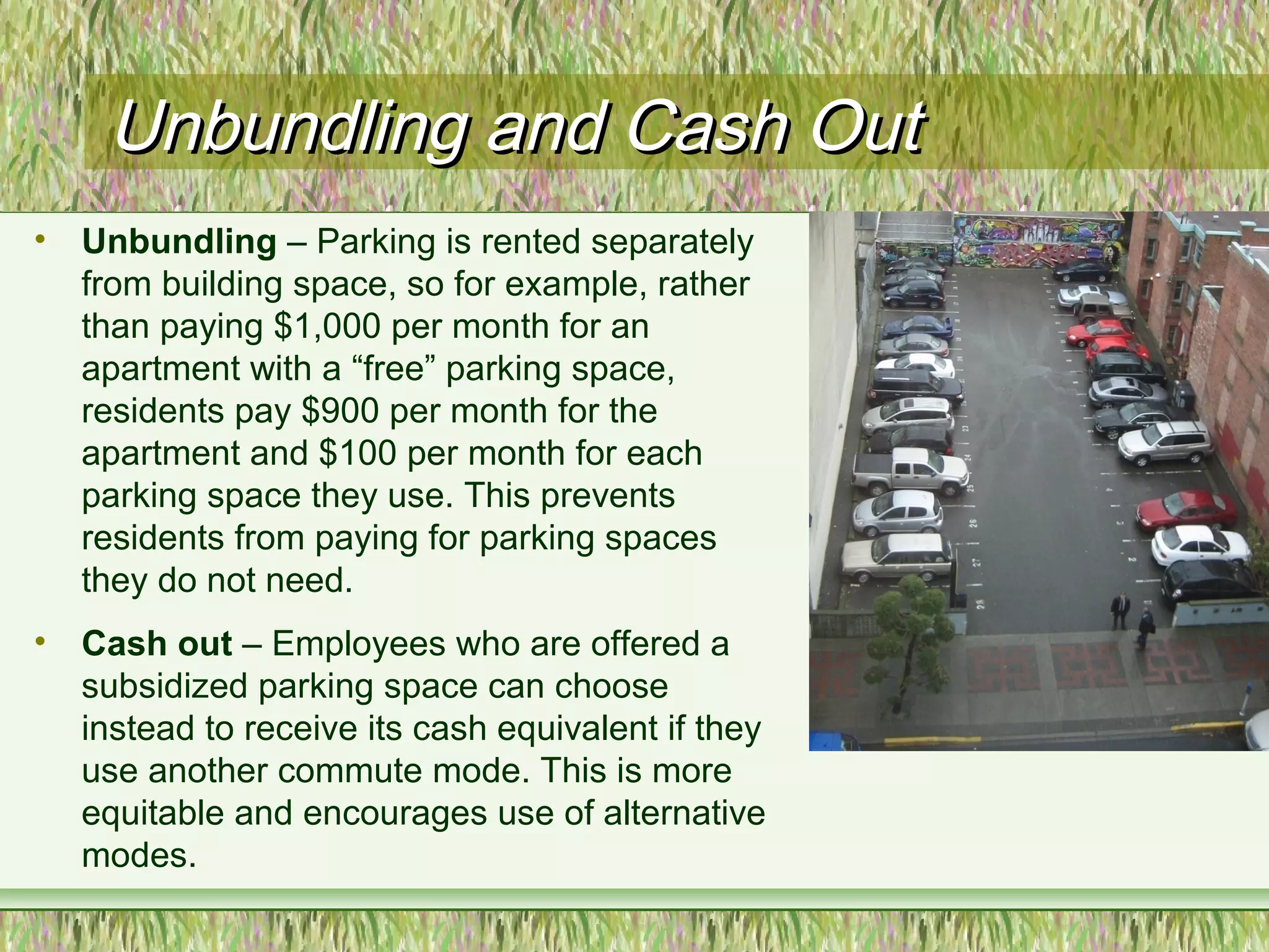 Unbundling and Cash OutUnbundling and Cash Out
• Unbundling – Parking is rented separately
from building space, so for example, rather
than paying $1,000 per month for an
apartment with a “free” parking space,
residents pay $900 per month for the
apartment and $100 per month for each
parking space they use. This prevents
residents from paying for parking spaces
they do not need.
• Cash out – Employees who are offered a
subsidized parking space can choose
instead to receive its cash equivalent if they
use another commute mode. This is more
equitable and encourages use of alternative
modes.
 
