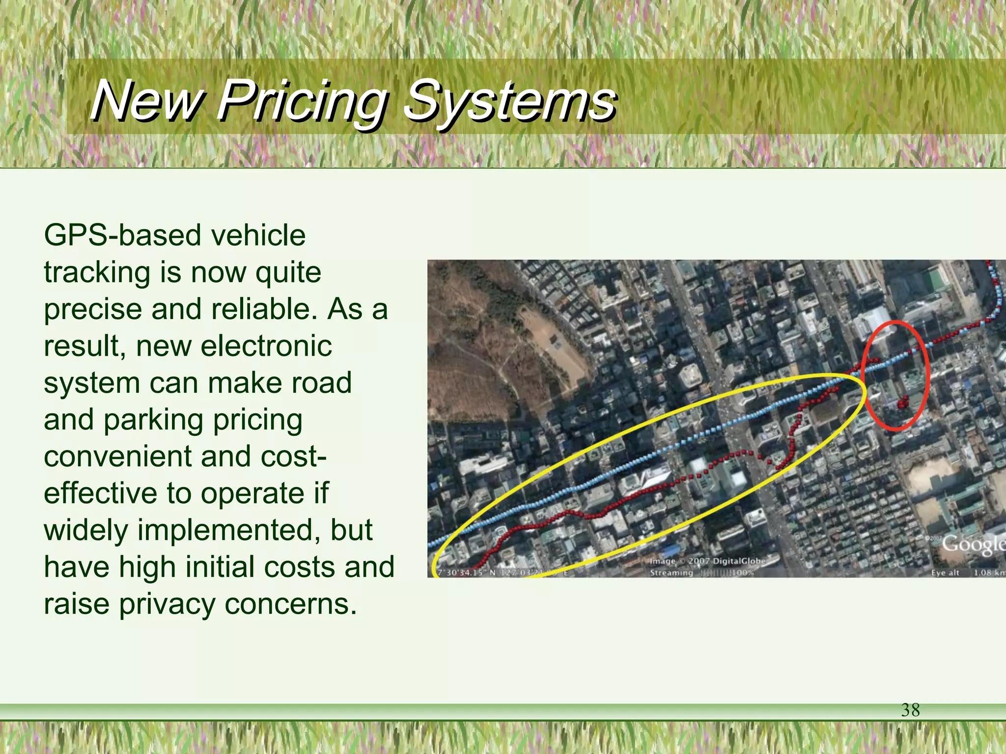 38
New Pricing SystemsNew Pricing Systems
GPS-based vehicle
tracking is now quite
precise and reliable. As a
result, new electronic
system can make road
and parking pricing
convenient and cost-
effective to operate if
widely implemented, but
have high initial costs and
raise privacy concerns.
 