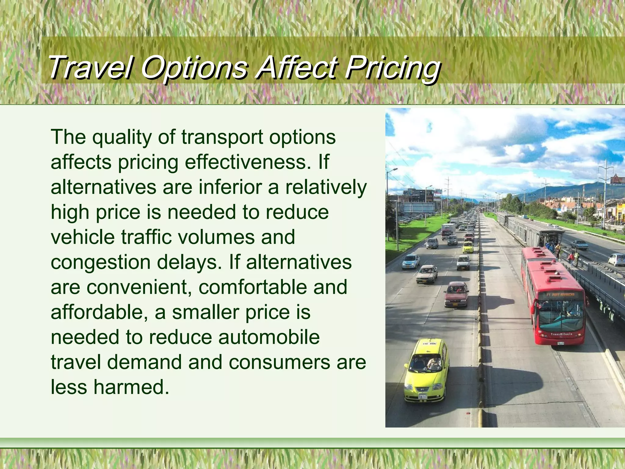 Travel Options Affect PricingTravel Options Affect Pricing
The quality of transport options
affects pricing effectiveness. If
alternatives are inferior a relatively
high price is needed to reduce
vehicle traffic volumes and
congestion delays. If alternatives
are convenient, comfortable and
affordable, a smaller price is
needed to reduce automobile
travel demand and consumers are
less harmed.
 