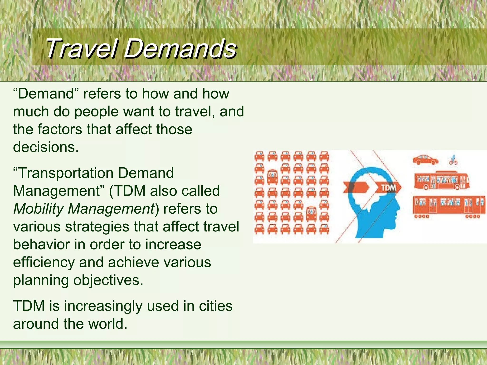 Travel DemandsTravel Demands
“Demand” refers to how and how
much do people want to travel, and
the factors that affect those
decisions.
“Transportation Demand
Management” (TDM also called
Mobility Management) refers to
various strategies that affect travel
behavior in order to increase
efficiency and achieve various
planning objectives.
TDM is increasingly used in cities
around the world.
 