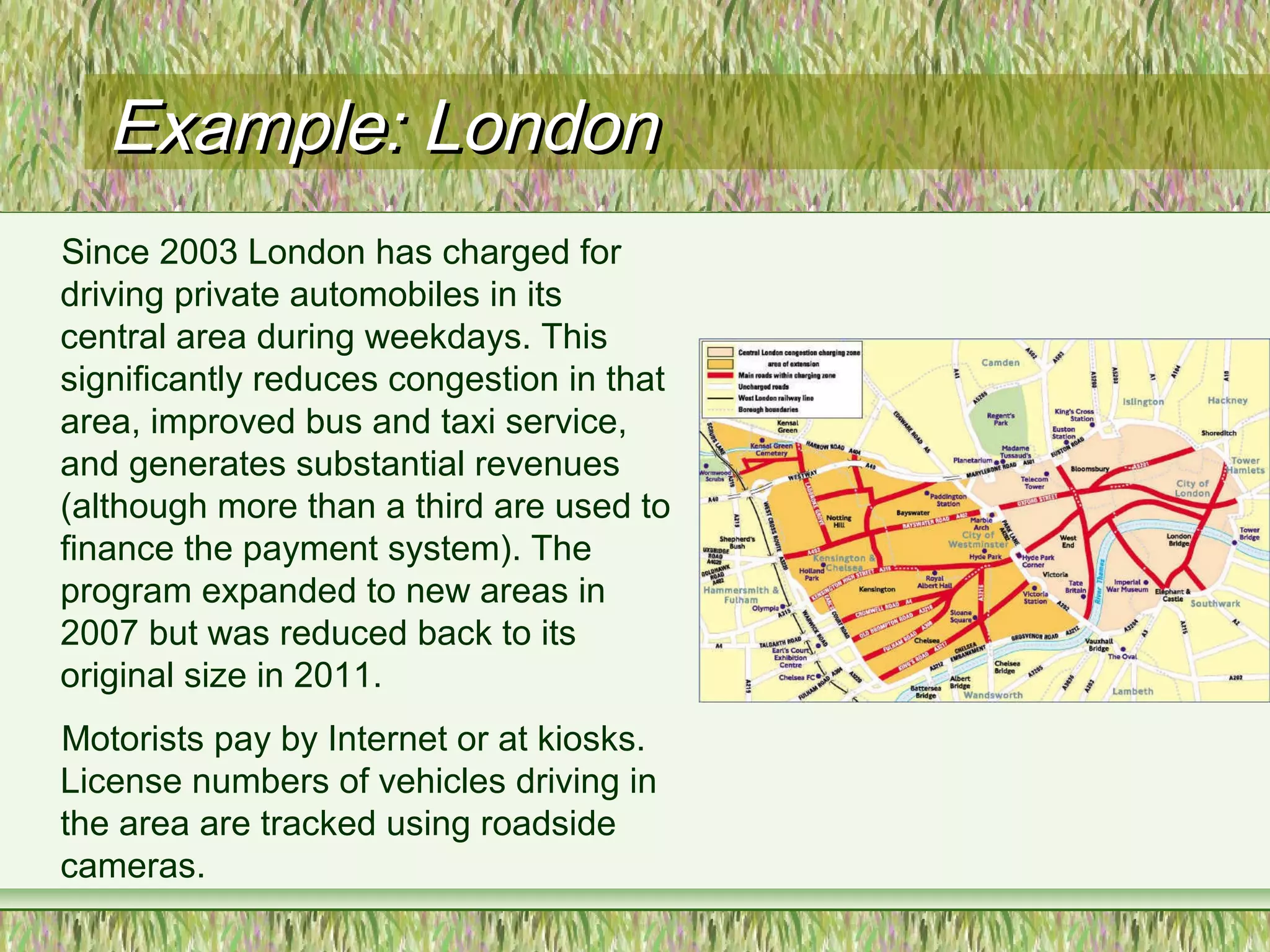 Example: LondonExample: London
Since 2003 London has charged for
driving private automobiles in its
central area during weekdays. This
significantly reduces congestion in that
area, improved bus and taxi service,
and generates substantial revenues
(although more than a third are used to
finance the payment system). The
program expanded to new areas in
2007 but was reduced back to its
original size in 2011.
Motorists pay by Internet or at kiosks.
License numbers of vehicles driving in
the area are tracked using roadside
cameras.
 