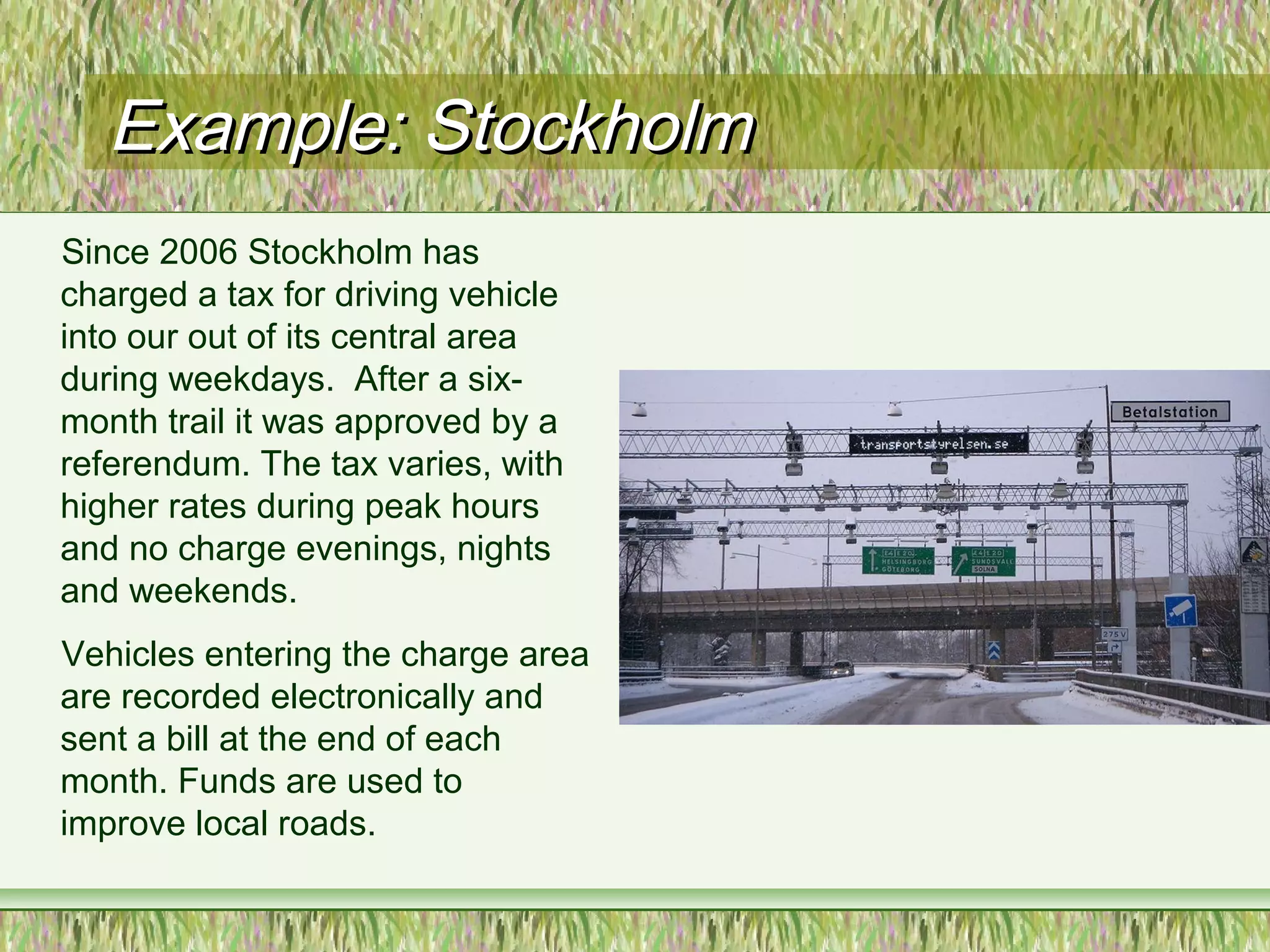 Example: StockholmExample: Stockholm
Since 2006 Stockholm has
charged a tax for driving vehicle
into our out of its central area
during weekdays. After a six-
month trail it was approved by a
referendum. The tax varies, with
higher rates during peak hours
and no charge evenings, nights
and weekends.
Vehicles entering the charge area
are recorded electronically and
sent a bill at the end of each
month. Funds are used to
improve local roads.
 