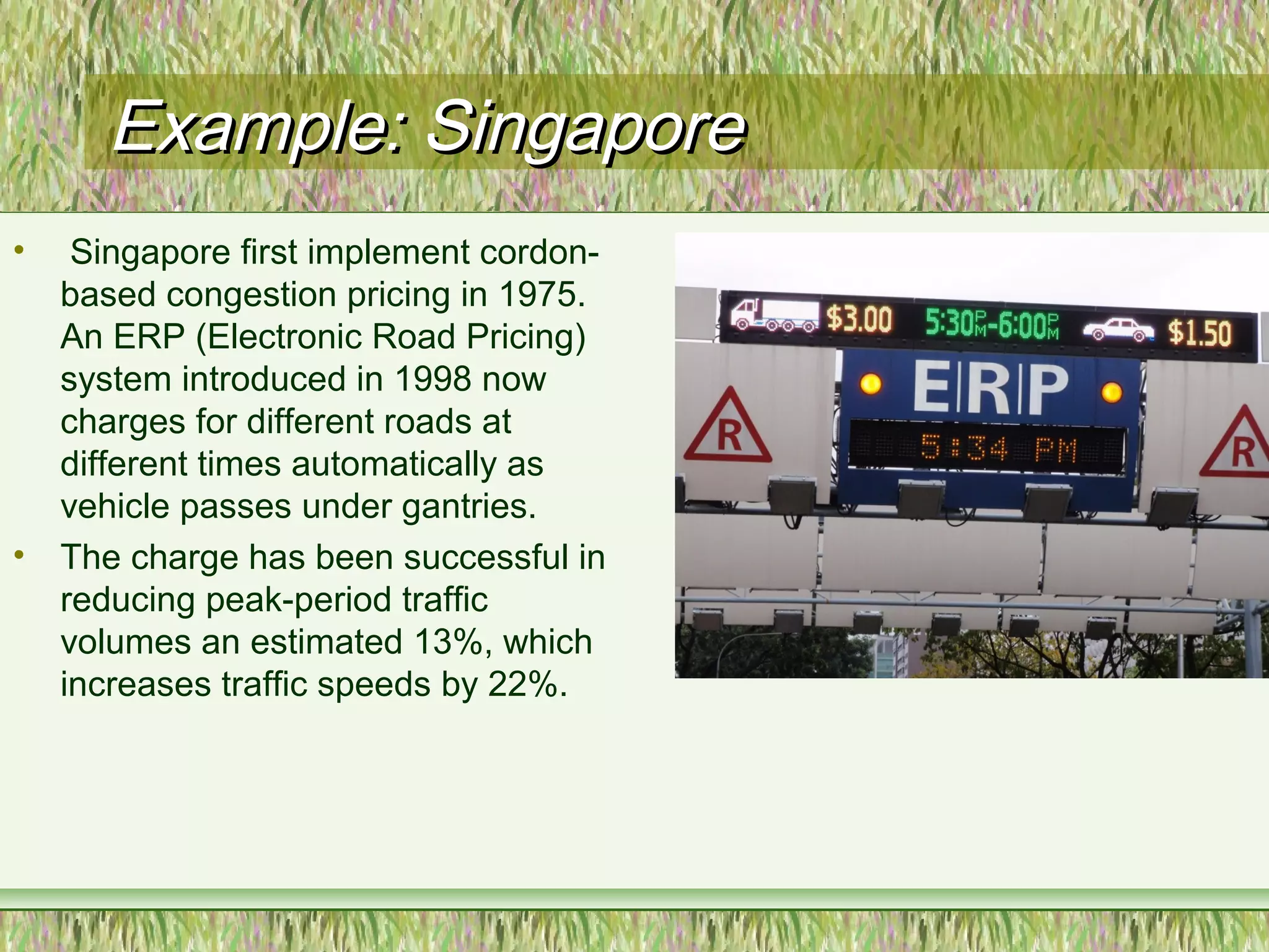 Example: SingaporeExample: Singapore
• Singapore first implement cordon-
based congestion pricing in 1975.
An ERP (Electronic Road Pricing)
system introduced in 1998 now
charges for different roads at
different times automatically as
vehicle passes under gantries.
• The charge has been successful in
reducing peak-period traffic
volumes an estimated 13%, which
increases traffic speeds by 22%.
 