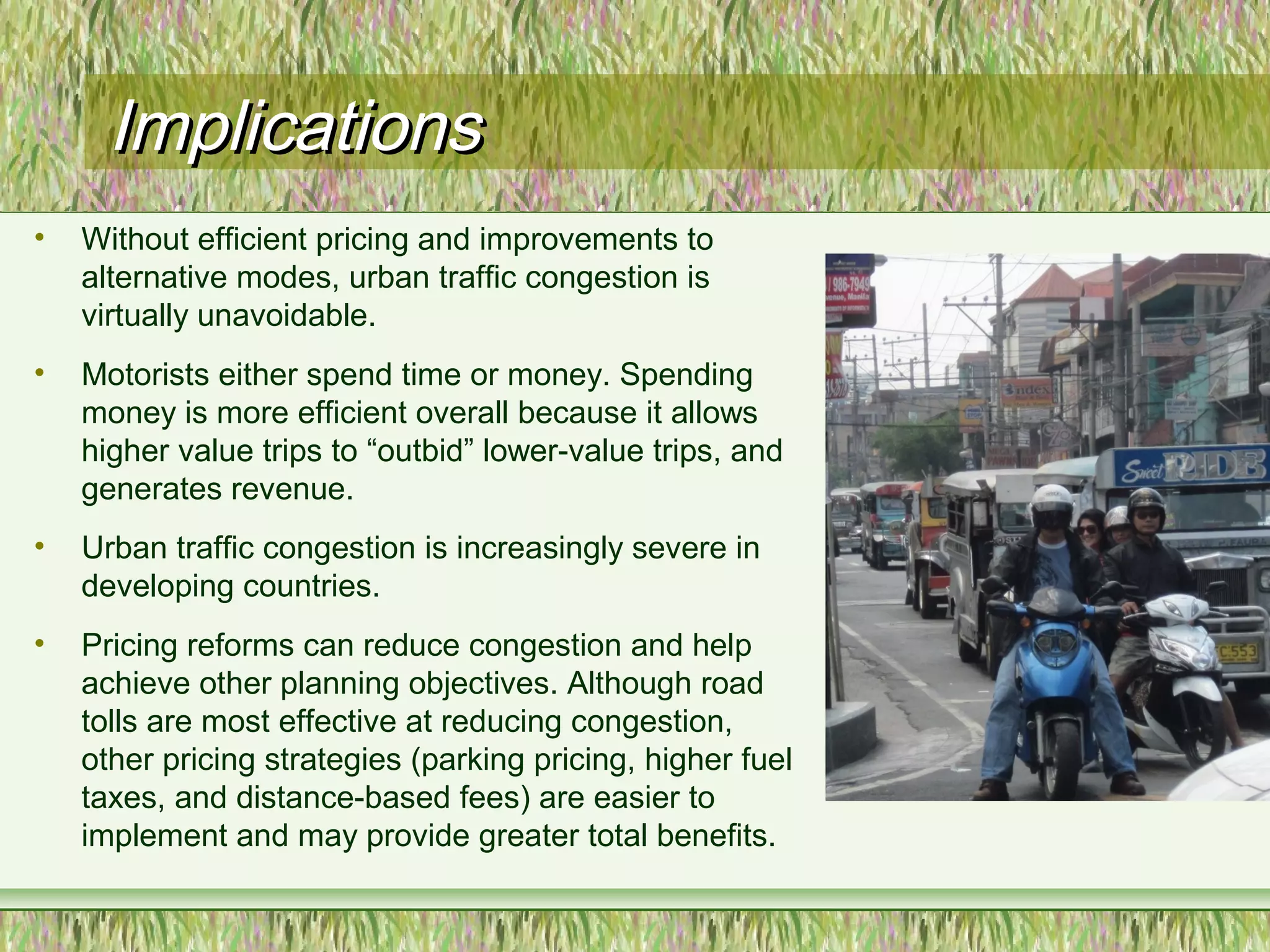 ImplicationsImplications
• Without efficient pricing and improvements to
alternative modes, urban traffic congestion is
virtually unavoidable.
• Motorists either spend time or money. Spending
money is more efficient overall because it allows
higher value trips to “outbid” lower-value trips, and
generates revenue.
• Urban traffic congestion is increasingly severe in
developing countries.
• Pricing reforms can reduce congestion and help
achieve other planning objectives. Although road
tolls are most effective at reducing congestion,
other pricing strategies (parking pricing, higher fuel
taxes, and distance-based fees) are easier to
implement and may provide greater total benefits.
 