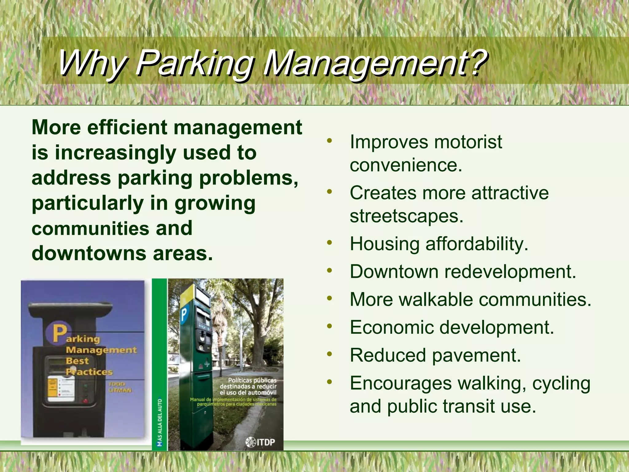 Why Parking Management?Why Parking Management?
• Improves motorist
convenience.
• Creates more attractive
streetscapes.
• Housing affordability.
• Downtown redevelopment.
• More walkable communities.
• Economic development.
• Reduced pavement.
• Encourages walking, cycling
and public transit use.
More efficient management
is increasingly used to
address parking problems,
particularly in growing
communities and
downtowns areas.
 