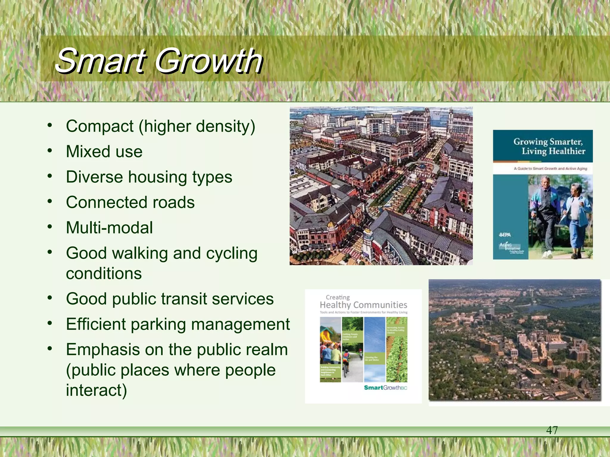 Smart GrowthSmart Growth
47
• Compact (higher density)
• Mixed use
• Diverse housing types
• Connected roads
• Multi-modal
• Good walking and cycling
conditions
• Good public transit services
• Efficient parking management
• Emphasis on the public realm
(public places where people
interact)
 