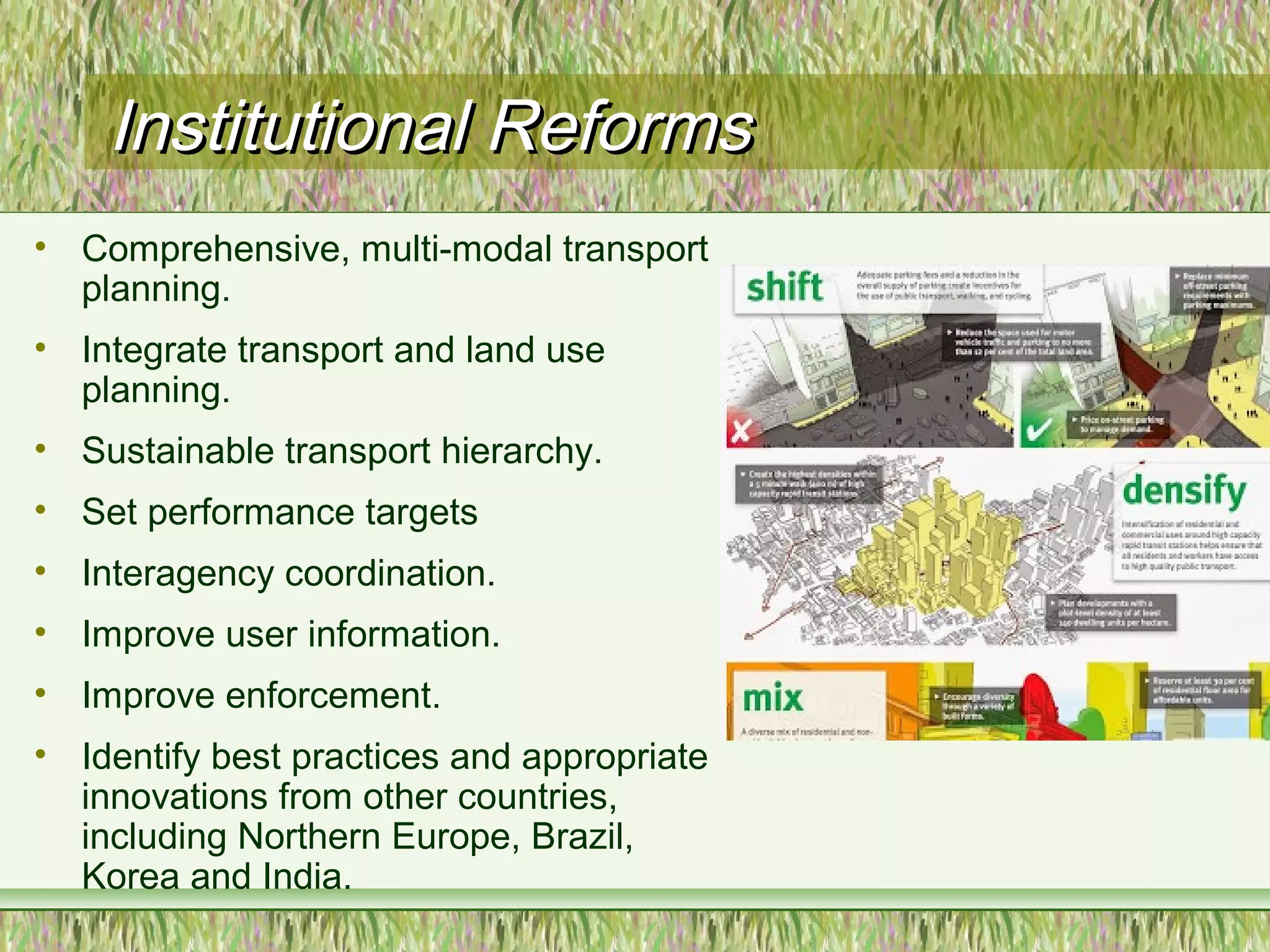 Institutional ReformsInstitutional Reforms
• Comprehensive, multi-modal transport
planning.
• Integrate transport and land use
planning.
• Sustainable transport hierarchy.
• Set performance targets
• Interagency coordination.
• Improve user information.
• Improve enforcement.
• Identify best practices and appropriate
innovations from other countries,
including Northern Europe, Brazil,
Korea and India.
 