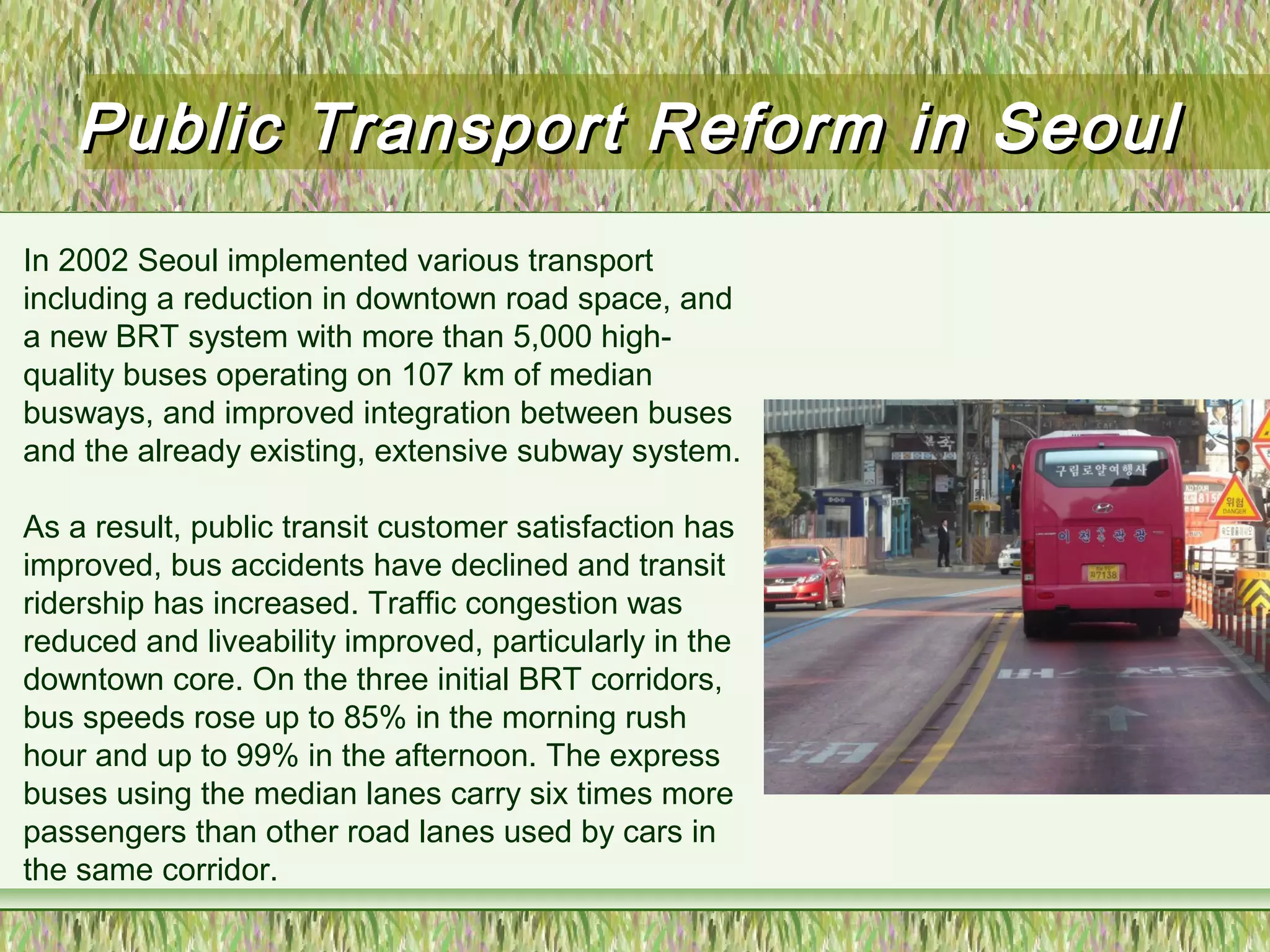 Public Transport Reform in SeoulPublic Transport Reform in Seoul
In 2002 Seoul implemented various transport
including a reduction in downtown road space, and
a new BRT system with more than 5,000 high-
quality buses operating on 107 km of median
busways, and improved integration between buses
and the already existing, extensive subway system.
As a result, public transit customer satisfaction has
improved, bus accidents have declined and transit
ridership has increased. Traffic congestion was
reduced and liveability improved, particularly in the
downtown core. On the three initial BRT corridors,
bus speeds rose up to 85% in the morning rush
hour and up to 99% in the afternoon. The express
buses using the median lanes carry six times more
passengers than other road lanes used by cars in
the same corridor.
 