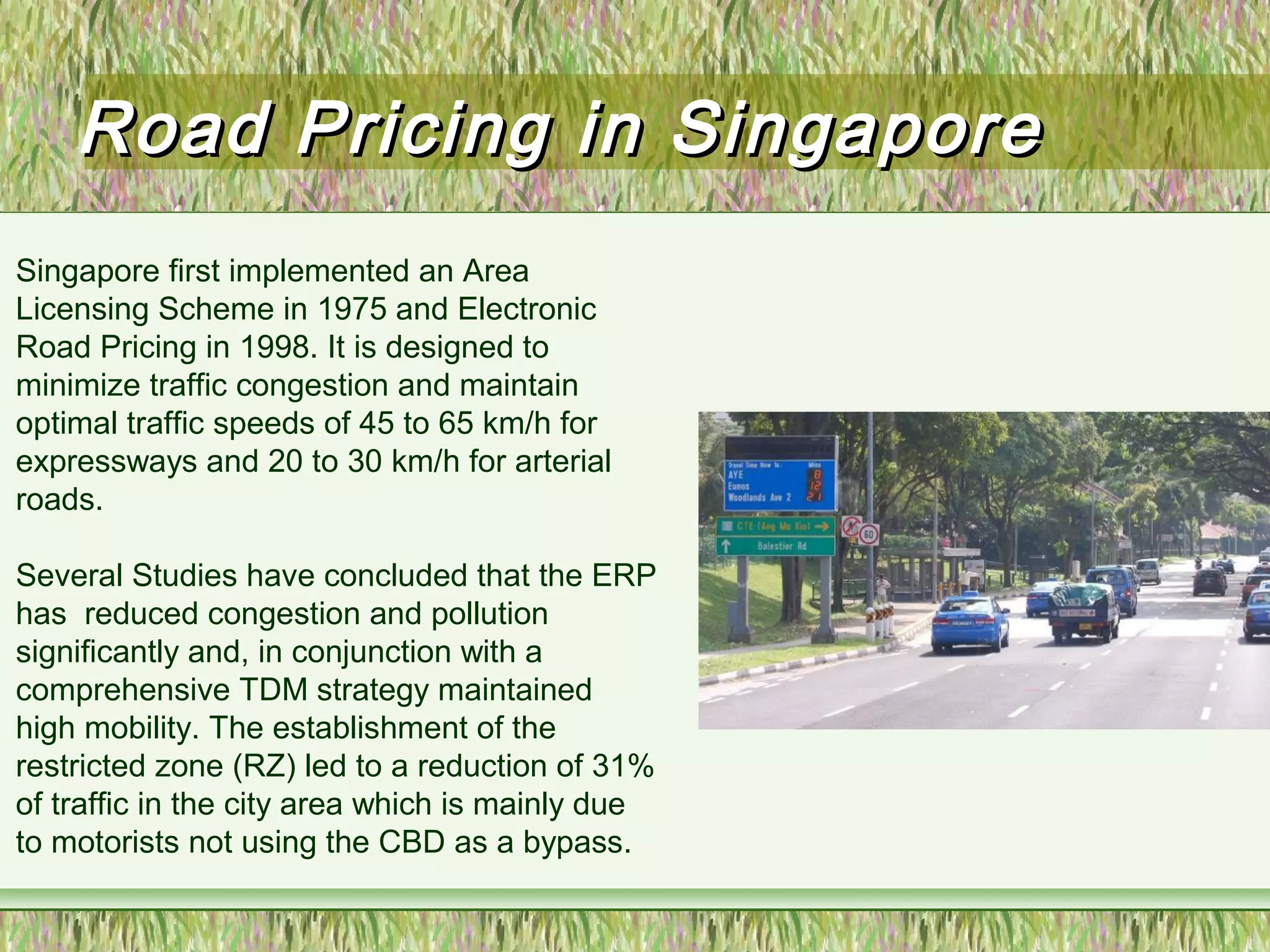 Road Pricing in SingaporeRoad Pricing in Singapore
Singapore first implemented an Area
Licensing Scheme in 1975 and Electronic
Road Pricing in 1998. It is designed to
minimize traffic congestion and maintain
optimal traffic speeds of 45 to 65 km/h for
expressways and 20 to 30 km/h for arterial
roads.
Several Studies have concluded that the ERP
has reduced congestion and pollution
significantly and, in conjunction with a
comprehensive TDM strategy maintained
high mobility. The establishment of the
restricted zone (RZ) led to a reduction of 31%
of traffic in the city area which is mainly due
to motorists not using the CBD as a bypass.
 