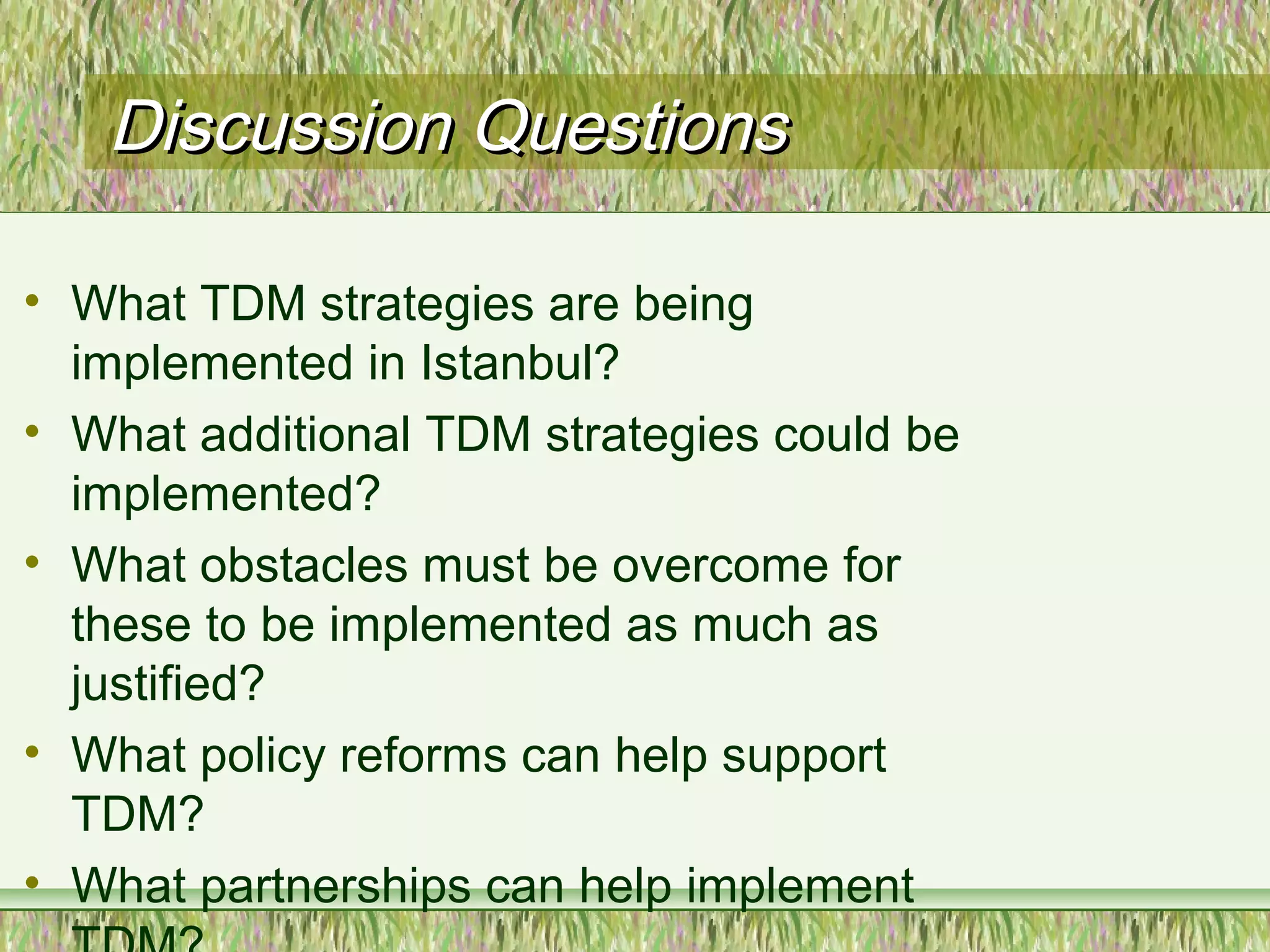 Discussion QuestionsDiscussion Questions
• What TDM strategies are being
implemented in Istanbul?
• What additional TDM strategies could be
implemented?
• What obstacles must be overcome for
these to be implemented as much as
justified?
• What policy reforms can help support
TDM?
• What partnerships can help implement
 