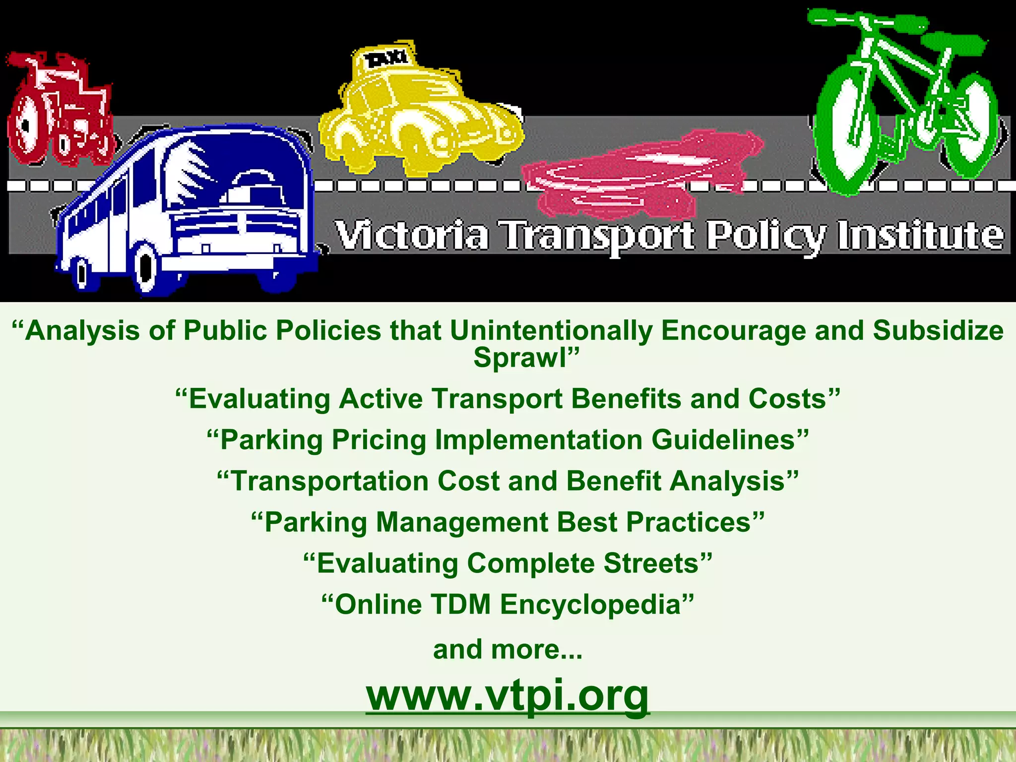 “Analysis of Public Policies that Unintentionally Encourage and Subsidize
Sprawl”
“Evaluating Active Transport Benefits and Costs”
“Parking Pricing Implementation Guidelines”
“Transportation Cost and Benefit Analysis”
“Parking Management Best Practices”
“Evaluating Complete Streets”
“Online TDM Encyclopedia”
and more...
www.vtpi.org
 