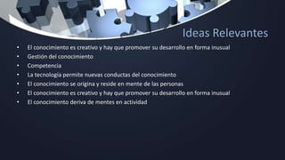Ideas Relevantes
• El conocimiento es creativo y hay que promover su desarrollo en forma inusual
• Gestión del conocimiento
• Competencia
• La tecnología permite nuevas conductas del conocimiento
• El conocimiento se origina y reside en mente de las personas
• El conocimiento es creativo y hay que promover su desarrollo en forma inusual
• El conocimiento deriva de mentes en actividad
 