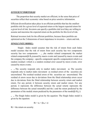 EFFICIENT PORTFOLIO 
The proportion that security market are efficient, in the sense that price of 
securities reflect their economic value based on price sensitive information. 
Efficient diversification takes place in an efficient portfolio that has the smallest 
portfolio risk for a given level of expected return or the largest expected return for 
a given level of risk. Investors can specify a portfolio risk level they are willing to 
assume and maximise the expected return on the portfolio for this level of risk. 
Rational investors look for the efficient portfolios, because these portfolio are 
optimized on the 2 dimensions of most importance to investors – return and risk. 
SINGLE INEX MODEL: 
Single- -Index model assumes that the risk of return from each Index 
model assumes that the risk of return from each security has two components 
security has two components- - „ „the market related component( the market 
related component(βi Rm)caused by macro events and )caused by macro events and 
the company the company- -specific component( specific component(ei) which is a 
random residual ) which is a random residual error caused by micro events. error 
caused by micro events. 
„ „ The security responds only to market index movement as The security 
responds only to market index movement as residual errors of the securities are 
uncorrelated. The residual residual errors of the securities are uncorrelated. The 
residual al errors occur due to deviations from the fitted relationship errors occur 
due to deviations from the fitted relationship between security return and market 
return. For any period, it between security return and market return. For any 
period, it represents the difference between the actual return( represents the 
difference between the actual return(Ri) and the ) and the return predicted by the 
parameters of the model( return predicted by the parameters of the model(βi Rm) ) 
„ „ The Single Index model is given by the equation: The Single Index model is 
given by the equation: 
Ri = αi + βirm+ ei 
Ri = the return on security 
 
