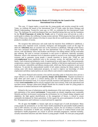 Joint Statement by Heads of UN Entities for the Launch of the
                                     International Year of Youth

      This year, 12 August marks a crucial date for young people and societies around the world.
Today, we celebrate the launch of the International Year of Youth, under the theme Dialogue and
Mutual Understanding. Twenty-five years ago, in 1985, we celebrated the first International Youth
Year. The challenges for youth development that were identified during that year laid the foundation
for the World Programme of Action for Youth, and its 15 priority areas still provide us with a
useful guide to enhance the wellbeing of young women and men. While progress has been achieved in
some of these areas, much remains to be done to ensure that all our youth become skilled, healthy and
productive members of society.

      We recognize that adolescence and youth mark the transition from childhood to adulthood, a
time when many important social, economic, biological, and demographic events set the stage for
adult life. Education plays an essential role in this transition to adulthood. Although youth literacy
rates have increased considerably since the first International Year of Youth, progress has been
uneven, with sub-Saharan Africa and Southern and Western Asia falling behind, and the rural-urban
gap widening. We need to increase investments in and access to education, especially secondary
education, which is the minimum level of education needed to succeed in our increasingly globalized
economy and to guarantee young people a smooth transition to decent jobs. Youth un- and
underemployment incurs significant costs to the economy, society, the individual and his or her
family. Lack of decent and productive work, if experienced at an early stage of life, often permanently
compromises a person’s future employment prospects. Inability to find decent employment can lead to
social exclusion, vulnerability and idleness among youth, which may find an expression in anti-social
behaviour. To provide the unprecedented number of job seekers entering the labour market in the
coming years with decent employment prospects, we need to improve our knowledge of which
employment and labour market policies are most effective and commit to implementing them.

      The current financial and economic crisis and the preceding spike in food prices have proven a
major setback to our efforts to eradicate poverty, hunger and malnutrition. Targeted investment in
both urban and rural youth is a critical starting point for reducing poverty and achieving the
Millennium Development Goals. It is crucial to provide incentives and capacities for youth to remain
in their rural communities and be actively engaged in the rural economy, both in the agricultural and
non-farm sectors. Stronger urban-rural linkages should also be created in order for young people to
obtain access to markets and decent work opportunities.

       Related to the issue of urbanization and the abandonment of the rural settings is the deterioration
and exploitation of the natural environment. Young people are already imagining more sustainable
lifestyles and their involvement in protecting the environment, be it in climate change mitigation and
adaptation, the fight against desertification, or the management of forests, is critical to ensure
sustainable development for future generations. In this regard, the active participation of youth in the
Rio+20 preparations and Conference is crucial and must be supported.

      We all agree that health is a human right and an integral part of youth development. Many
young people die prematurely or see their future health jeopardized by preventable health problems
such as HIV infection, too early or unwanted pregnancy, injuries, the use of tobacco or alcohol, and
malnutrition. Investments in health care, including universal access to evidence-based sexual and
reproductive health programmes are crucial to prevent unwanted pregnancies, maternal mortality,
sexually transmitted infections and other threats to young people’s health. We must put young people
 