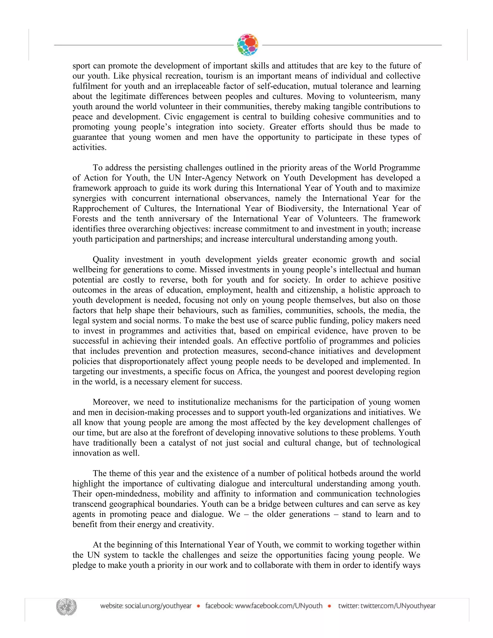 sport can promote the development of important skills and attitudes that are key to the future of
our youth. Like physical recreation, tourism is an important means of individual and collective
fulfilment for youth and an irreplaceable factor of self-education, mutual tolerance and learning
about the legitimate differences between peoples and cultures. Moving to volunteerism, many
youth around the world volunteer in their communities, thereby making tangible contributions to
peace and development. Civic engagement is central to building cohesive communities and to
                                                        Greater efforts should thus be made to
guarantee that young women and men have the opportunity to participate in these types of
activities.

      To address the persisting challenges outlined in the priority areas of the World Programme
of Action for Youth, the UN Inter-Agency Network on Youth Development has developed a
framework approach to guide its work during this International Year of Youth and to maximize
synergies with concurrent international observances, namely the International Year for the
Rapprochement of Cultures, the International Year of Biodiversity, the International Year of
Forests and the tenth anniversary of the International Year of Volunteers. The framework
identifies three overarching objectives: increase commitment to and investment in youth; increase
youth participation and partnerships; and increase intercultural understanding among youth.

      Quality investment in youth development yields greater economic growth and social
                                                                               llectual and human
potential are costly to reverse, both for youth and for society. In order to achieve positive
outcomes in the areas of education, employment, health and citizenship, a holistic approach to
youth development is needed, focusing not only on young people themselves, but also on those
factors that help shape their behaviours, such as families, communities, schools, the media, the
legal system and social norms. To make the best use of scarce public funding, policy makers need
to invest in programmes and activities that, based on empirical evidence, have proven to be
successful in achieving their intended goals. An effective portfolio of programmes and policies
that includes prevention and protection measures, second-chance initiatives and development
policies that disproportionately affect young people needs to be developed and implemented. In
targeting our investments, a specific focus on Africa, the youngest and poorest developing region
in the world, is a necessary element for success.

      Moreover, we need to institutionalize mechanisms for the participation of young women
and men in decision-making processes and to support youth-led organizations and initiatives. We
all know that young people are among the most affected by the key development challenges of
our time, but are also at the forefront of developing innovative solutions to these problems. Youth
have traditionally been a catalyst of not just social and cultural change, but of technological
innovation as well.

      The theme of this year and the existence of a number of political hotbeds around the world
highlight the importance of cultivating dialogue and intercultural understanding among youth.
Their open-mindedness, mobility and affinity to information and communication technologies
transcend geographical boundaries. Youth can be a bridge between cultures and can serve as key
agents in promoting peace and dialogue. We the older generations stand to learn and to
benefit from their energy and creativity.

     At the beginning of this International Year of Youth, we commit to working together within
the UN system to tackle the challenges and seize the opportunities facing young people. We
pledge to make youth a priority in our work and to collaborate with them in order to identify ways
 